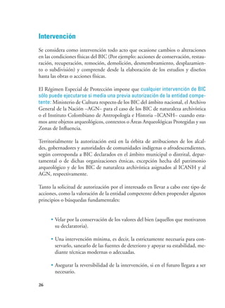 26
Intervención
Se considera como intervención todo acto que ocasione cambios o alteraciones
en las condiciones físicas del BIC (Por ejemplo: acciones de conservación, restau-
ración, recuperación, remoción, demolición, desmembramiento, desplazamien-
to o subdivisión) y comprende desde la elaboración de los estudios y diseños
hasta las obras o acciones físicas.
El Régimen Especial de Protección impone que cualquier intervención de BIC
sólo puede ejecutarse si media una previa autorización de la entidad compe-
tente: Ministerio de Cultura respecto de los BIC del ámbito nacional, el Archivo
General de la Nación –AGN– para el caso de los BIC de naturaleza archivística
o el Instituto Colombiano de Antropología e Historia –ICANH– cuando esta-
mos ante objetos arqueológicos, contextos o Áreas Arqueológicas Protegidas y sus
Zonas de Influencia.
Territorialmente la autorización está en la órbita de atribuciones de los alcal-
des, gobernadores y autoridades de comunidades indígenas o afrodescendientes,
según corresponda a BIC declarados en el ámbito municipal o distrital, depar-
tamental o de dichas organizaciones étnicas, excepción hecha del patrimonio
arqueológico y de los BIC de naturaleza archivística asignados al ICANH y al
AGN, respectivamente.
Tanto la solicitud de autorización por el interesado en llevar a cabo este tipo de
acciones, como la valoración de la entidad competente deben propender algunos
principios o búsquedas fundamentales:
•	Velar por la conservación de los valores del bien (aquellos que motivaron
su declaratoria).
•	Una intervención mínima, es decir, la estrictamente necesaria para con-
servarlo, sanearlo de las fuentes de deterioro y apoyar su estabilidad, me-
diante técnicas modernas o adecuadas.
•	Asegurar la reversibilidad de la intervención, si en el futuro llegara a ser
necesario.
 