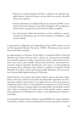 27
•	Respetar la evolución histórica del bien y abstenerse de suprimir agre-
gados durante el paso del tiempo, sin que medie una estricta valoración
crítica de los mismos.
•	Sustituir elementos si es indispensable para la estructura del BIC. Cuan-
do hay adición de elementos, éstos deben distinguirse de los originales y
deben datarse. En general, las intervenciones deben ser legibles.
•	Las intervenciones deben documentarse, es decir, justificarse y porme-
norizarse en documentos que sirvan de memoria y antecedente a cada
acción realizada.
La autorización es obligatoria con independencia de que el BIC cuente o no con
un Plan Especial de Manejo y Protección –PEMP–. No obstante, si éste existe la
intervención debe respetarlo.
Se reglamentaron en el decreto 763 de 2009 y la resolución 0983 de 2010 del
Ministerio de Cultura, diversos tipos y alcances de intervenciones permitidas
para inmuebles (primeros auxilios, reparaciones locativas, reforzamiento estruc-
tural, entre otras) y para muebles (conservación preventiva, conservación–res-
tauración, limpieza superficial, desinfección, entre otras), y se fijan igualmente
los requisitos de las solicitudes. Estos últimos se publican en la página web del
Ministerio de Cultura, si bien cada instancia puede determinar otros sin contra-
venir la generalidad reglamentada por el Ministerio.
Adicionalmente, esas acciones sólo pueden realizarse bajo la supervisión (segui-
miento, dirección, control y/o ejecución) de profesionales registrados ante la ins-
tancia que expide la autorización, y cuyo pago corre por cuenta de la persona o
entidad que pide la solicita. Cada dependencia competente en el nivel nacional
o territorial mantiene su propio registro de profesionales (actualizables mínimo
cada 3 años, sin perjuicio de hacerlo antes) si bien pueden aceptar a quienes
estén registrados en el Ministerio de Cultura u otros departamentos, distritos o
municipios.
Es una gestión profesional de confianza, responsabilidad (en campos disciplina-
rios, penales y civiles), y de alta especialización, de manera que quienes la ejercen
 