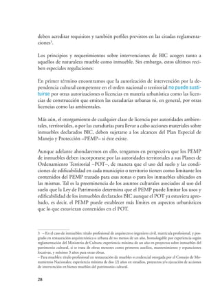 28
deben acreditar requisitos y también perfiles previstos en las citadas reglamenta-
ciones3
.
Los principios y requerimientos sobre intervenciones de BIC acogen tanto a
aquellos de naturaleza mueble como inmueble. Sin embargo, estos últimos reci-
ben especiales regulaciones:
En primer término encontramos que la autorización de intervención por la de-
pendencia cultural competente en el orden nacional o territorial no puede susti-
tuirse por otras autorizaciones o licencias en materia urbanística como las licen-
cias de construcción que emiten las curadurías urbanas ni, en general, por otras
licencias como las ambientales.
Más aún, el otorgamiento de cualquier clase de licencia por autoridades ambien-
tales, territoriales, o por las curadurías para llevar a cabo acciones materiales sobre
inmuebles declarados BIC, deben sujetarse a los alcances del Plan Especial de
Manejo y Protección –PEMP– si éste existe.
Aunque adelante ahondaremos en ello, tengamos en perspectiva que los PEMP
de inmuebles deben incorporarse por las autoridades territoriales a sus Planes de
Ordenamiento Territorial –POT–, de manera que el uso del suelo y las condi-
ciones de edificabilidad en cada municipio o territorio tienen como limitante los
contenidos del PEMP trazado para esas zonas o para los inmuebles ubicados en
las mismas. Tal es la preeminencia de los asuntos culturales asociados al uso del
suelo que la Ley de Patrimonio determina que el PEMP puede limitar los usos y
edificabilidad de los inmuebles declarados BIC aunque el POT ya estuviera apro-
bado, es decir, el PEMP puede establecer más límites en aspectos urbanísticos
que lo que estuvieran contenidos en el POT.
3	 – En el caso de inmuebles: título profesional de arquitecto o ingeniero civil, matrícula profesional, y pos-
grado en restauración arquitectónica o urbana de no menos de un año, homologable por experiencia según
reglamentación del Ministerio de Cultura; experiencia mínima de un año en proyectos sobre inmuebles del
patrimonio cultural, si se trata de obras menores como primeros auxilios, mantenimiento y reparaciones
locativas, y mínimo 3 años para otras obras.
– Para muebles: título profesional en restauración de muebles o credencial otorgada por el Consejo de Mo-
numentos Nacionales; experiencia mínima de dos (2) años en estudios, proyectos y/o ejecución de acciones
de intervención en bienes muebles del patrimonio cultural.
 