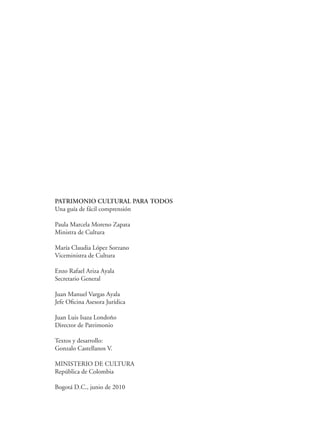 PATRIMONIO CULTURAL PARA TODOS
Una guía de fácil comprensión
Paula Marcela Moreno Zapata
Ministra de Cultura
María Claudia López Sorzano
Viceministra de Cultura
Enzo Rafael Ariza Ayala
Secretario General
Juan Manuel Vargas Ayala
Jefe Oficina Asesora Jurídica
Juan Luis Isaza Londoño
Director de Patrimonio
Textos y desarrollo:
Gonzalo Castellanos V.
MINISTERIO DE CULTURA
República de Colombia
Bogotá D.C., junio de 2010
 
