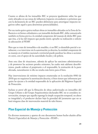 29
Cuanto se afirma de los inmuebles BIC se proyecta igualmente sobre los que
estén ubicados en sus zonas de influencia (espacios circundantes o próximos que
con la declaratoria de un BIC pueden delimitarse para amortiguar impactos ne-
gativos sobre aquél o para determinar potencialidades).
Por esa razón quien quiera realizar obras en inmuebles ubicados en la Zona de In-
fluencia o en bienes colindantes a un inmueble declarado BIC, debe comunicarlo
también en forma previa a la entidad competente del manejo de dicho BIC para
que ésta, a la luz del impacto que pueda existir, apruebe su realización o solicite
su adecuación al PEMP.
Bien que se trate de inmuebles o de muebles, si un BIC es demolido parcial o to-
talmente, o se interviene sin la autorización ya descrita, la entidad competente de
su manejo en el ámbito nacional o territorial puede paralizar las obras o acciones
en curso, con el apoyo de las autoridades locales y de policía.
Ante esta clase de situaciones, además de aplicar las sanciones administrativas
y de promover las acciones penales existentes, las cuales más adelante describi-
remos, puede ordenar al propietario o al responsable, la restitución de la parte
afectada, naturalmente si ello no resulta más lesivo para el bien.
Hay intervenciones de mínimo impacto enumeradas en la resolución 0983 de
2010 que no requieren la autorización descrita, si bien tienen que informarse por
quien las ejecute a la entidad responsable de la aplicación del Régimen Especial
de Protección.
Incluso se prevé allí que la filmación de obras audiovisuales en inmuebles del
Grupo Urbano o del Grupo Arquitectónico declarados BIC no se considera in-
tervención, siempre que aquella suponga la simple ocupación temporal, no altere
su integridad y el productor declare bajo la gravedad del juramento que no se
hará ninguna clase de intervención material de tales bienes.
Plan Especial de Manejo y Protección
En diversos momentos y apartes de este documento hemos hecho alusión al/los
Plan(es) Especial(es) de Manejo y Protección –PEMP–.
 
