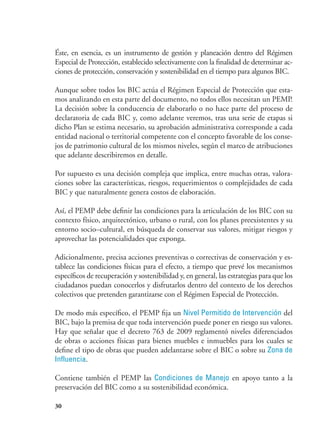 30
Éste, en esencia, es un instrumento de gestión y planeación dentro del Régimen
Especial de Protección, establecido selectivamente con la finalidad de determinar ac-
ciones de protección, conservación y sostenibilidad en el tiempo para algunos BIC.
Aunque sobre todos los BIC actúa el Régimen Especial de Protección que esta-
mos analizando en esta parte del documento, no todos ellos necesitan un PEMP.
La decisión sobre la conducencia de elaborarlo o no hace parte del proceso de
declaratoria de cada BIC y, como adelante veremos, tras una serie de etapas si
dicho Plan se estima necesario, su aprobación administrativa corresponde a cada
entidad nacional o territorial competente con el concepto favorable de los conse-
jos de patrimonio cultural de los mismos niveles, según el marco de atribuciones
que adelante describiremos en detalle.
Por supuesto es una decisión compleja que implica, entre muchas otras, valora-
ciones sobre las características, riesgos, requerimientos o complejidades de cada
BIC y que naturalmente genera costos de elaboración.
Así, el PEMP debe definir las condiciones para la articulación de los BIC con su
contexto físico, arquitectónico, urbano o rural, con los planes preexistentes y su
entorno socio–cultural, en búsqueda de conservar sus valores, mitigar riesgos y
aprovechar las potencialidades que exponga.
Adicionalmente, precisa acciones preventivas o correctivas de conservación y es-
tablece las condiciones físicas para el efecto, a tiempo que prevé los mecanismos
específicos de recuperación y sostenibilidad y, en general, las estrategias para que los
ciudadanos puedan conocerlos y disfrutarlos dentro del contexto de los derechos
colectivos que pretenden garantizarse con el Régimen Especial de Protección.
De modo más específico, el PEMP fija un Nivel Permitido de Intervención del
BIC, bajo la premisa de que toda intervención puede poner en riesgo sus valores.
Hay que señalar que el decreto 763 de 2009 reglamentó niveles diferenciados
de obras o acciones físicas para bienes muebles e inmuebles para los cuales se
define el tipo de obras que pueden adelantarse sobre el BIC o sobre su Zona de
Influencia.
Contiene también el PEMP las Condiciones de Manejo en apoyo tanto a la
preservación del BIC como a su sostenibilidad económica.
 