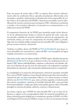 31
Éstas son pautas de acción sobre el BIC en aspectos físico–técnicos (determi-
nantes sobre las condiciones físicas esperadas naturalmente diferenciadas entre
inmuebles y muebles), administrativos (identificación de los responsables de cui-
dar el bien y de la aplicación del PEMP) y financieros concebidos como la iden-
tificación de recursos y proyectos para incorporar el BIC a dinámicas económicas
o sociales, o los incentivos tributarios a la inversión en su mantenimiento y a la
elaboración misma del PEMP.
El componente financiero de los PEMP para inmuebles puede incluir directri-
ces de las administraciones locales en materia de gestión del suelo, como pla-
nes parciales, unidades de actuación urbanística, procesos de expropiación y de
renovación urbana, así como los compromisos de inversión pública y privada.
Algo más: las entidades públicas propietarias de inmuebles BIC están obligadas a
proveer recursos técnicos y financieros.
También se establece dentro del PEMP un Plan de Divulgación para hacer co-
nocer del público las características y valores del BIC, con el propósito de lograr
respaldo comunitario a su conservación.
Del mismo modo, sobre los objetos muebles el PEMP supone identificación precisa
del Espacio de Ubicación en el que se demarca el sitio y las condiciones de éste, en
donde el BIC (bienes individualizados, conjuntos o colecciones) está ubicado, ade-
más con la limitante de que los actos de intervención o de enajenación no pueden
desmembrar las colecciones, salvo autorización administrativa previa y excepcional.
La complejidad en la protección del patrimonio cultural de naturaleza inmueble
lleva a que el PEMP establezca el área afectada (demarcación física del inmueble o
conjunto de éstos, sus áreas construidas y libres) y, si se valora necesario, en forma
selectiva una Zona de Influencia, que, como ya hemos sugerido, es la demarcación
del contexto circundante o próximo al inmueble declarado BIC, como previsión
de las potencialidades o riesgos que dichas zonas pueden generar sobre el inmueble
protegido en términos de paisaje, ambiente, contexto o infraestructura.
Así mismo, impone que el PEMP de cada inmueble BIC o de su Zona de In-
fluencia se registre en los correspondientes folios de matricula inmobiliaria me-
diante solicitud gratuita dirigida por la entidad que aprueba el PEMP a la Ofici-
na de Registro de Instrumentos Públicos, lo que se suma a la circunstancia de que
 