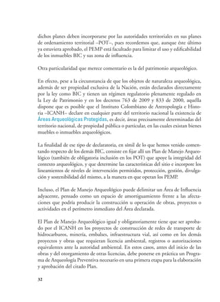 32
dichos planes deben incorporarse por las autoridades territoriales en sus planes
de ordenamiento territorial –POT–, pues recordemos que, aunque éste último
ya estuviera aprobado, el PEMP está facultado para limitar el uso y edificabilidad
de los inmuebles BIC y sus zona de influencia.
Otra particularidad que merece comentario es la del patrimonio arqueológico.
En efecto, pese a la circunstancia de que los objetos de naturaleza arqueológica,
además de ser propiedad exclusiva de la Nación, están declarados directamente
por la ley como BIC y tienen un régimen regulatorio plenamente regulado en
la Ley de Patrimonio y en los decretos 763 de 2009 y 833 de 2000, aquélla
dispone que es posible que el Instituto Colombiano de Antropología e Histo-
ria –ICANH– declare en cualquier parte del territorio nacional la existencia de
Áreas Arqueológicas Protegidas, es decir, áreas precisamente determinadas del
territorio nacional, de propiedad pública o particular, en las cuales existan bienes
muebles o inmuebles arqueológicos.
La finalidad de ese tipo de declaratoria, en símil de lo que hemos venido comen-
tando respecto de los demás BIC, consiste en fijar allí un Plan de Manejo Arqueo-
lógico (también de obligatoria inclusión en los POT) que apoye la integridad del
contexto arqueológico, y que determine las características del sitio e incorpore los
lineamientos de niveles de intervención permitidos, protección, gestión, divulga-
ción y sostenibilidad del mismo, a la manera en que operan los PEMP.
Incluso, el Plan de Manejo Arqueológico puede delimitar un Área de Influencia
adyacente, pensado como un espacio de amortiguamiento frente a las afecta-
ciones que podría producir la construcción u operación de obras, proyectos o
actividades en el perímetro inmediato del Área declarada.
El Plan de Manejo Arqueológico igual y obligatoriamente tiene que ser aproba-
do por el ICANH en los proyectos de construcción de redes de transporte de
hidrocarburos, minería, embalses, infraestructura vial, así como en los demás
proyectos y obras que requieran licencia ambiental, registros o autorizaciones
equivalentes ante la autoridad ambiental. En estos casos, antes del inicio de las
obras y del otorgamiento de otras licencias, debe ponerse en práctica un Progra-
ma de Arqueología Preventiva necesario en una primera etapa para la elaboración
y aprobación del citado Plan.
 