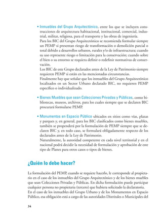 34
•	Inmuebles del Grupo Arquitectónico, entre los que se incluyen cons-
trucciones de arquitectura habitacional, institucional, comercial, indus-
trial, militar, religiosa, para el transporte y las obras de ingeniería.
	 Para los BIC del Grupo Arquitectónico se recomienda formular siempre
un PEMP si presentan riesgo de transformación o demolición parcial o
total debido a desarrollos urbanos, rurales y/o de infraestructura; cuando
su uso represente riesgo o limitación para la conservación; cuando sobre
el bien o su entorno se requiera definir o redefinir normativas de conser-
vación.
	 Los BIC de este Grupo declarados antes de la Ley de Patrimonio siempre
requieren PEMP si están en las mencionadas circunstancias.
	 Finalmente hay que señalar que los inmuebles del Grupo Arquitectónico
localizados en un Sector Urbano declarado BIC, no requieren PEMP
específico o individualizado.
•	Bienes Muebles que sean Colecciones Privadas y Públicas, como bi-
bliotecas, museos, archivos, para los cuales siempre que se declaren BIC
procurará formularse PEMP.
•	Monumentos en Espacio Público ubicados en sitios como vías, plazas
y parques y, en general, para los BIC clasificados como bienes muebles,
también se propenderá por la formulación de PEMP siempre que se de-
claren BIC y, en todo caso, se formulará obligadamente respecto de los
declarados antes de la Ley de Patrimonio.
	 Naturalmente, la autoridad competente en cada nivel territorial y en el
nacional podrá decidir la necesidad de formulación y aprobación de este
tipo de Planes para otros casos o tipos de bienes.
¿Quién lo debe hacer?
La formulación del PEMP, cuando se requiere hacerlo, le corresponde al propieta-
rio en el caso de los inmuebles del Grupo Arquitectónico y de los bienes muebles
que sean Colecciones Privadas y Públicas. En dicha formulación puede participar
cualquier persona no propietaria (tercero) que hubiera solicitado la declaratoria.
En el caso de los inmuebles del Grupo Urbano y de los Monumentos en Espacio
Público, esa obligación está a cargo de las autoridades Distritales o Municipales del
 