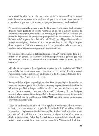 35
territorio de localización, no obstante, las instancias departamentales y nacionales
están facultadas para concurrir mediante el aporte de recursos, naturalmente si
existen las apropiaciones, lineamientos y proyectos necesarios para hacerlo así.
Por supuesto, aquí debe reiterarse que las facultades o potestades de destinación
de gasto hacen parte de un sistema valorativo en el que se definen, además de
las atribuciones legales, la existencia de recursos, las prioridades de inversión y la
presencia de procesos de apropiación presupuestal. En consecuencia, la facultad
de “concurrir” a apoyar la elaboración del PEMP, que obligatoriamente deben
sufragar municipios y distritos, no se torna por sí misma en una obligación para
departamentos y Nación y, en consecuencia, no puede demandarse como tal a
través de acciones judiciales o peticiones administrativas.
En cualquier otro escenario, la formulación del PEMP estará a cargo de su pro-
pietario o, en general, de la persona o instancia particular o pública que haya
tenido la iniciativa para adelantar el proceso de declaratoria del respectivo bien
como BIC.
Más allá de ese espectro de obligaciones respecto de la formulación del PEMP,
cabe señalar que todas las entidades competentes en el proceso de aplicación del
Régimen Especial de Protección y de declaratoria de BIC pueden formular direc-
tamente los PEMP que estimen necesario.
Respecto de los objetos arqueológicos o las Áreas Arqueológicas Protegidas, en
cuyo caso ya vimos que el PEMP cobra la forma y requerimientos de un Plan de
Manejo Arqueológico, lo que también sucede en los casos de intervención con
obras de infraestructura ya descritas, la formulación está a cargo del tenedor (para
objetos), el propietario (áreas inmuebles) o de quien ejecute obras, sin perjuicio
de la facultad, que no la obligación, del ICANH o de otras instancias nacionales
o territoriales de apoyarla.
Luego de su formulación, si el PEMP es aprobado por la entidad competente,
es decir, por la que tiene a su cargo la declaratoria del BIC, ésta debe verificar
la ejecución o implementación del descrito Plan, incluso mediante visitas e ins-
pecciones técnicas al bien por lo menos una vez al año(se supone años contados
desde la declaratoria). Sobre los BIC del ámbito nacional, las entidades terri-
toriales pueden apoyar la revisión que corresponda al Ministerio de Cultura.
 