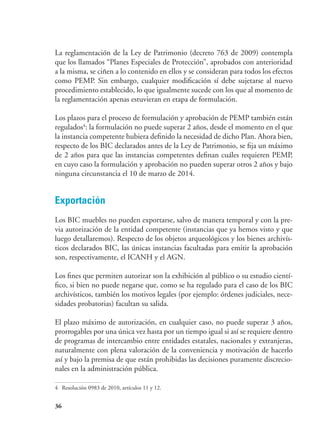 36
La reglamentación de la Ley de Patrimonio (decreto 763 de 2009) contempla
que los llamados “Planes Especiales de Protección”, aprobados con anterioridad
a la misma, se ciñen a lo contenido en ellos y se consideran para todos los efectos
como PEMP. Sin embargo, cualquier modificación sí debe sujetarse al nuevo
procedimiento establecido, lo que igualmente sucede con los que al momento de
la reglamentación apenas estuvieran en etapa de formulación.
Los plazos para el proceso de formulación y aprobación de PEMP también están
regulados4
: la formulación no puede superar 2 años, desde el momento en el que
la instancia competente hubiera definido la necesidad de dicho Plan. Ahora bien,
respecto de los BIC declarados antes de la Ley de Patrimonio, se fija un máximo
de 2 años para que las instancias competentes definan cuáles requieren PEMP,
en cuyo caso la formulación y aprobación no pueden superar otros 2 años y bajo
ninguna circunstancia el 10 de marzo de 2014.
Exportación
Los BIC muebles no pueden exportarse, salvo de manera temporal y con la pre-
via autorización de la entidad competente (instancias que ya hemos visto y que
luego detallaremos). Respecto de los objetos arqueológicos y los bienes archivís-
ticos declarados BIC, las únicas instancias facultadas para emitir la aprobación
son, respectivamente, el ICANH y el AGN.
Los fines que permiten autorizar son la exhibición al público o su estudio cientí-
fico, si bien no puede negarse que, como se ha regulado para el caso de los BIC
archivísticos, también los motivos legales (por ejemplo: órdenes judiciales, nece-
sidades probatorias) facultan su salida.
El plazo máximo de autorización, en cualquier caso, no puede superar 3 años,
prorrogables por una única vez hasta por un tiempo igual si así se requiere dentro
de programas de intercambio entre entidades estatales, nacionales y extranjeras,
naturalmente con plena valoración de la conveniencia y motivación de hacerlo
así y bajo la premisa de que están prohibidas las decisiones puramente discrecio-
nales en la administración pública.
4	 Resolución 0983 de 2010, artículos 11 y 12.
 