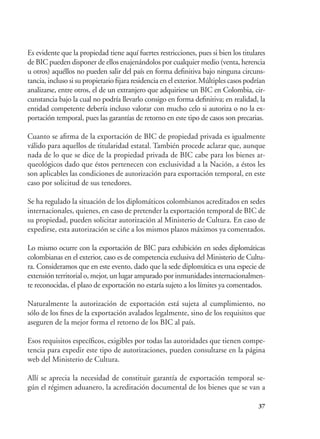37
Es evidente que la propiedad tiene aquí fuertes restricciones, pues si bien los titulares
de BIC pueden disponer de ellos enajenándolos por cualquier medio (venta, herencia
u otros) aquéllos no pueden salir del país en forma definitiva bajo ninguna circuns-
tancia, incluso si su propietario fijara residencia en el exterior. Múltiples casos podrían
analizarse, entre otros, el de un extranjero que adquiriese un BIC en Colombia, cir-
cunstancia bajo la cual no podría llevarlo consigo en forma definitiva; en realidad, la
entidad competente debería incluso valorar con mucho celo si autoriza o no la ex-
portación temporal, pues las garantías de retorno en este tipo de casos son precarias.
Cuanto se afirma de la exportación de BIC de propiedad privada es igualmente
válido para aquellos de titularidad estatal. También procede aclarar que, aunque
nada de lo que se dice de la propiedad privada de BIC cabe para los bienes ar-
queológicos dado que éstos pertenecen con exclusividad a la Nación, a éstos les
son aplicables las condiciones de autorización para exportación temporal, en este
caso por solicitud de sus tenedores.
Se ha regulado la situación de los diplomáticos colombianos acreditados en sedes
internacionales, quienes, en caso de pretender la exportación temporal de BIC de
su propiedad, pueden solicitar autorización al Ministerio de Cultura. En caso de
expedirse, esta autorización se ciñe a los mismos plazos máximos ya comentados.
Lo mismo ocurre con la exportación de BIC para exhibición en sedes diplomáticas
colombianas en el exterior, caso es de competencia exclusiva del Ministerio de Cultu-
ra. Consideramos que en este evento, dado que la sede diplomática es una especie de
extensión territorial o, mejor, un lugar amparado por inmunidades internacionalmen-
te reconocidas, el plazo de exportación no estaría sujeto a los límites ya comentados.
Naturalmente la autorización de exportación está sujeta al cumplimiento, no
sólo de los fines de la exportación avalados legalmente, sino de los requisitos que
aseguren de la mejor forma el retorno de los BIC al país.
Esos requisitos específicos, exigibles por todas las autoridades que tienen compe-
tencia para expedir este tipo de autorizaciones, pueden consultarse en la página
web del Ministerio de Cultura.
Allí se aprecia la necesidad de constituir garantía de exportación temporal se-
gún el régimen aduanero, la acreditación documental de los bienes que se van a
 