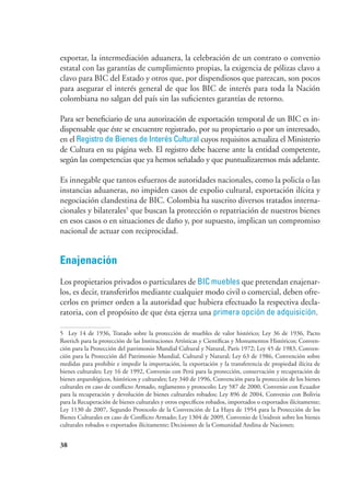 38
exportar, la intermediación aduanera, la celebración de un contrato o convenio
estatal con las garantías de cumplimiento propias, la exigencia de pólizas clavo a
clavo para BIC del Estado y otros que, por dispendiosos que parezcan, son pocos
para asegurar el interés general de que los BIC de interés para toda la Nación
colombiana no salgan del país sin las suficientes garantías de retorno.
Para ser beneficiario de una autorización de exportación temporal de un BIC es in-
dispensable que éste se encuentre registrado, por su propietario o por un interesado,
en el Registro de Bienes de Interés Cultural cuyos requisitos actualiza el Ministerio
de Cultura en su página web. El registro debe hacerse ante la entidad competente,
según las competencias que ya hemos señalado y que puntualizaremos más adelante.
Es innegable que tantos esfuerzos de autoridades nacionales, como la policía o las
instancias aduaneras, no impiden casos de expolio cultural, exportación ilícita y
negociación clandestina de BIC. Colombia ha suscrito diversos tratados interna-
cionales y bilaterales5
que buscan la protección o repatriación de nuestros bienes
en esos casos o en situaciones de daño y, por supuesto, implican un compromiso
nacional de actuar con reciprocidad.
Enajenación
Los propietarios privados o particulares de BIC muebles que pretendan enajenar-
los, es decir, transferirlos mediante cualquier modo civil o comercial, deben ofre-
cerlos en primer orden a la autoridad que hubiera efectuado la respectiva decla-
ratoria, con el propósito de que ésta ejerza una primera opción de adquisición.
5	 Ley 14 de 1936, Tratado sobre la protección de muebles de valor histórico; Ley 36 de 1936, Pacto
Roerich para la protección de las Instituciones Artísticas y Científicas y Monumentos Históricos; Conven-
ción para la Protección del patrimonio Mundial Cultural y Natural, París 1972; Ley 45 de 1983, Conven-
ción para la Protección del Patrimonio Mundial, Cultural y Natural; Ley 63 de 1986, Convención sobre
medidas para prohibir e impedir la importación, la exportación y la transferencia de propiedad ilícita de
bienes culturales; Ley 16 de 1992, Convenio con Perú para la protección, conservación y recuperación de
bienes arqueológicos, históricos y culturales; Ley 340 de 1996, Convención para la protección de los bienes
culturales en caso de conflicto Armado, reglamento y protocolo; Ley 587 de 2000, Convenio con Ecuador
para la recuperación y devolución de bienes culturales robados; Ley 896 de 2004, Convenio con Bolivia
para la Recuperación de bienes culturales y otros específicos robados, importados o exportados ilícitamente;
Ley 1130 de 2007, Segundo Protocolo de la Convención de La Haya de 1954 para la Protección de los
Bienes Culturales en caso de Conflicto Armado; Ley 1304 de 2009, Convenio de Unidroit sobre los bienes
culturales robados o exportados ilícitamente; Decisiones de la Comunidad Andina de Naciones;
 