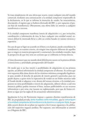 39
Se trata simplemente de una oferta que ocurre, como cualquier otra del mundo
comercial, mediante una comunicación a la entidad competente responsable de
la declaratoria, en la que se informe la intención de vender, las características,
descripción, el registro que se hubiera efectuado del BIC, y, por supuesto, el pre-
cio base de transferencia. Obviamente, esta oferta debe ser anterior a cualquier
transferencia a terceros.
Si la entidad competente manifiesta interés de adquisición o si, por invitación,
coordinación o información de ésta, lo hace cualquier otra entidad estatal, en-
tonces deberá la interesada llevar a cabo un avalúo basado en razones técnicas y
experticia.
En caso de que se logre un acuerdo en el bien y en el precio, puede consolidarse la
transferencia, en nuestro criterio, sin ningún otro requisito diferente de aquellos
que se exigen en materia presupuestal y contractual a las entidades estatales, bajo
la perspectiva de que éste sería un contrato que se celebraría en forma directa.
¿Cómo desconocer que ese mundo ideal difícilmente ocurre en la práctica debido
a restricciones y prioridades presupuestales del Estado?
De modo que si no hay interés o posibilidades de adquisición en esa primera
opción, así deberá informárselo la entidad competente al oferente. Se estima que
esta respuesta debe darse dentro de los términos máximos consagrados legalmen-
te para atender el derecho de petición de interés general o particular, pues no
puede dejarse a quien tiene la expectativa de vender en un limbo mientras todo
el Estado decide si adquiere o no; dentro del mismo término, si la entidad com-
petente no tiene posibilidades o interés de adquisición, deberá valorar a cuál otra
instancia pública podría interesar el bien, incluso publicándolo en sus recursos
informáticos o por otras vías (asunto no reglamentado, pero que de forma evi-
dente se sigue por las reglas de las actuaciones administrativas).
Igualmente la Ley de Patrimonio impone a quienes efectúen transferencias de
BIC de propiedad privada, tanto muebles como inmuebles, que le comuniquen
a la entidad competente tal transferencia de dominio a cualquier título, lo que
debe ocurrir dentro de un plazo no superior a los 6 meses siguientes a la celebra-
ción del respectivo negocio jurídico. Por supuesto, esta información se anotará
en el Registro de BIC.
 