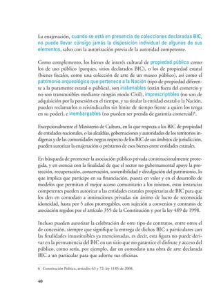 40
La enajenación, cuando se está en presencia de colecciones declaradas BIC,
no puede llevar consigo jamás la disposición individual de algunos de sus
elementos, salvo con la autorización previa de la autoridad competente.
Como complemento, los bienes de interés cultural de propiedad pública como
los de uso público (parques, sitios declarados BIC), o los de propiedad estatal
(bienes fiscales, como una colección de arte de un museo público), así como el
patrimonio arqueológico que pertenece a la Nación (tipo de propiedad diferen-
te a la puramente estatal o pública), son inalienables (están fuera del comercio y
no son transmisibles mediante ningún modo Civil), imprescriptibles (no son de
adquisición por la posesión en el tiempo, y su titular la entidad estatal o la Nación,
pueden reclamarlos o reivindicarlos sin límite de tiempo frente a quien los tenga
en su poder), e inembargables (no pueden ser prenda de garantía comercial)6
.
Excepcionalmente el Ministerio de Cultura, en lo que respecta a los BIC de propiedad
de entidades nacionales, o las alcaldías, gobernaciones y autoridades de los territorios in-
dígenas y de las comunidades negras respecto de los BIC de sus ámbitos de jurisdicción,
pueden autorizar la enajenación o préstamo de esos bienes entre entidades estatales.
En búsqueda de promover la asociación público privada constitucionalmente prote-
gida, y en esencia con la finalidad de que el sector no gubernamental apoye la pro-
tección, recuperación, conservación, sostenibilidad y divulgación del patrimonio, lo
que implica que participe en su financiación, puesta en valor y en el desarrollo de
modelos que permitan el mejor acceso comunitario a los mismos, estas instancias
competentes pueden autorizar a las entidades estatales propietarias de BIC para que
los den en comodato a instituciones privadas sin ánimo de lucro de reconocida
idoneidad, hasta por 5 años prorrogables, con sujeción a convenios y contratos de
asociación regidos por el artículo 355 de la Constitución y por la ley 489 de 1998.
Incluso pueden autorizar la celebración de otro tipo de contratos, entre otros el
de concesión, siempre que signifique la entrega de dichos BIC a particulares con
las finalidades insustituibles ya mencionadas, es decir, esta figura no puede deri-
var en la permanencia del BIC en un sitio que no garantice el disfrute y acceso del
público, como sería, por ejemplo, dar en comodato una obra de arte declarada
BIC a un particular para que adorne sus oficinas.
6	 Constitución Política, artículos 63 y 72; ley 1185 de 2008.
 