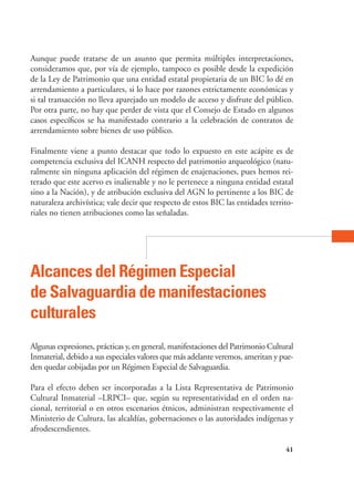 41
Aunque puede tratarse de un asunto que permita múltiples interpretaciones,
consideramos que, por vía de ejemplo, tampoco es posible desde la expedición
de la Ley de Patrimonio que una entidad estatal propietaria de un BIC lo dé en
arrendamiento a particulares, si lo hace por razones estrictamente económicas y
si tal transacción no lleva aparejado un modelo de acceso y disfrute del público.
Por otra parte, no hay que perder de vista que el Consejo de Estado en algunos
casos específicos se ha manifestado contrario a la celebración de contratos de
arrendamiento sobre bienes de uso público.
Finalmente viene a punto destacar que todo lo expuesto en este acápite es de
competencia exclusiva del ICANH respecto del patrimonio arqueológico (natu-
ralmente sin ninguna aplicación del régimen de enajenaciones, pues hemos rei-
terado que este acervo es inalienable y no le pertenece a ninguna entidad estatal
sino a la Nación), y de atribución exclusiva del AGN lo pertinente a los BIC de
naturaleza archivística; vale decir que respecto de estos BIC las entidades territo-
riales no tienen atribuciones como las señaladas.
Alcances del Régimen Especial
de Salvaguardia de manifestaciones
culturales
Algunas expresiones, prácticas y, en general, manifestaciones del Patrimonio Cultural
Inmaterial, debido a sus especiales valores que más adelante veremos, ameritan y pue-
den quedar cobijadas por un Régimen Especial de Salvaguardia.
Para el efecto deben ser incorporadas a la Lista Representativa de Patrimonio
Cultural Inmaterial –LRPCI– que, según su representatividad en el orden na-
cional, territorial o en otros escenarios étnicos, administran respectivamente el
Ministerio de Cultura, las alcaldías, gobernaciones o las autoridades indígenas y
afrodescendientes.
 