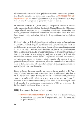 42
La inclusión en dicha Lista, tras el proceso institucional–comunitario que tam-
bién describiremos, implica la inmediata adopción de un Plan Especial de Sal-
vaguardia –PES–, instrumento que en realidad es el soporte o alcance del Régi-
men Especial de Salvaguardia al que estamos haciendo alusión.
De acuerdo con la UNESCO, se entiende por “salvaguardia” las medidas encami-
nadas a garantizar la viabilidad del Patrimonio Cultural Inmaterial. Allí quedan
comprendidas la identificación, documentación, investigación, preservación, pro-
tección, promoción, valorización, transmisión –básicamente a través de la ense-
ñanza formal y no formal– y la revitalización de este patrimonio en sus distintos
aspectos.
Un interés principal de la salvaguardia, como incluso lo anota la Convención de
la UNESCO para la Salvaguardia del Patrimonio Cultural Inmaterial aprobada
por Colombia y tenida como referencia en el desarrollo regulatorio que contiene
la Ley de Patrimonio, radica en que las culturas encuentren siempre el modo de
hacer notar sus diferencias. La salvaguardia pretende en general proveer algunos
instrumentos para contrarrestar riesgos de orden social, económico, de mercado,
entre muchos otros que pueden afectar a las prácticas culturales o a sus creado-
res o portadores que no son otros que las comunidades y las personas o, en fin,
promover la revitalización, preservación, el acceso comunitario al maravilloso
mosaico de las expresiones culturales altamente caracterizadas por su dinamismo
y capacidad de crear cohesión social.
Como ya hemos dicho, de acuerdo con nuestro sistema regulatorio del Patri-
monio Cultural Inmaterial, con la inclusión de una manifestación cultural en la
LRPCI de cualquier ámbito de competencia, debe aprobarse un PES, concebido
como un acuerdo social y administrativo, y como un instrumento de gestión
mediante el cual se establecen acciones y lineamientos encaminados a garantizar
la salvaguardia de la manifestación incorporada a la LRPCI y, por lo mismo, del
Patrimonio Cultural Inmaterial de la Nación.
El PES debe contener los siguientes componentes:
•	 Identificación y documentación de la manifestación, de su historia, de
otras manifestaciones conexas o de los procesos sociales y de contexto en
los que se desarrolla.
 
