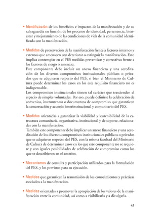 43
•	 Identificación de los beneficios e impactos de la manifestación y de su
salvaguardia en función de los procesos de identidad, pertenencia, bien-
estar y mejoramiento de las condiciones de vida de la comunidad identi-
ficada con la manifestación.
•	 Medidas de preservación de la manifestación frente a factores internos y
externos que amenacen con deteriorar o extinguir la manifestación. Esto
implica contemplar en el PES medidas preventivas y correctivas frente a
los factores de riesgo o amenaza.
	 Este componente debe incluir un anexo financiero y una acredita-
ción de los diversos compromisos institucionales públicos o priva-
dos que se adquieren respecto del PES, si bien el Ministerio de Cul-
tura puede determinar los casos en los este requisito financiero no es
indispensable.
	 Los compromisos institucionales tienen tal carácter que trascienden el
espacio de simples voluntades. Por eso, puede definirse la celebración de
convenios, instrumentos o documentos de compromiso que garanticen
la concertación y acuerdo interinstitucional y comunitario del PES.
•	 Medidas orientadas a garantizar la viabilidad y sostenibilidad de la es-
tructura comunitaria, organizativa, institucional y de soporte, relaciona-
das con la manifestación.
	 También este componente debe implicar un anexo financiero y una acre-
ditación de los diversos compromisos institucionales públicos o privados
que se adquieren respecto del PES, con la misma facultad del Ministerio
de Cultura de determinar casos en los que este componente no se requie-
re y con iguales posibilidades de celebración de compromiso como los
que se describieron en el anterior.
•	 Mecanismos de consulta y participación utilizados para la formulación
del PES, y los previstos para su ejecución.
•	 Medidas que garanticen la transmisión de los conocimientos y prácticas
asociados a la manifestación.
•	 Medidas orientadas a promover la apropiación de los valores de la mani-
festación entre la comunidad, así como a visibilizarla y a divulgarla.
 