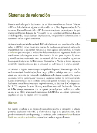 45
Sistemas de valoración
Hemos recalcado que la declaratoria de un bien como Bien de Interés Cultural
–BIC– o la inclusión de alguna manifestación en la Lista Representativa de Pa-
trimonio Cultural Inmaterial –LRPCI–, son mecanismos para asignar a los pri-
meros un Régimen Especial de Protección y a las segundas un Régimen Especial
de Salvaguardia, cuyos alcances, implicaciones, obligaciones o determinantes se
resaltaron en los acápites anteriores.
Ambas situaciones (declaratoria de BIC o inclusión de una manifestación cultu-
ral en la LRPCI) tienen ocurrencia cuando ha mediado un proceso de valoración
mediante el cual se disciernen para unos y otras algunas características especiales
o valores que aconsejan la aplicación de los mencionados regímenes, hecho que
no desconoce de ninguna manera la existencia de una gran mayoría de bienes
y manifestaciones culturales que, sin requerir de los mencionados regímenes,
hacen parte indiscutida del Patrimonio Cultural de la Nación y tienen su propio
desarrollo y reconocimiento por la sociedad, los individuos o el aparato estatal.
Aclaremos: el ingreso a esas categorías especiales de protección o salvaguardia, las
cuales además de beneficios implican cargas públicas y obligaciones, es el resulta-
do de una expresión de voluntades ciudadanas, colectivas o estatales. De manera
contraria, libre y legítima, esa voluntad o iniciativa pueden no expresarse jamás.
Dicho de otro modo, no es acertado considerar que son mejores o más destacados
los bienes y manifestaciones que, respectivamente, se declaran BIC o ingresan a
la LRPCI, respecto de otros bienes y manifestaciones del Patrimonio Cultural
de la Nación que no cuentan con ese tipo de promulgación. La diferencia radica
en que a los BIC y a las manifestaciones de la LRPCI se les aplican regímenes y
regulaciones que no operan sobre los demás.
Bienes
En cuanto se refiere a los bienes de naturaleza mueble o inmueble, si alguno
pretende declararse como BIC y efectivamente llega a esa proclamación, inde-
pendientemente de donde provenga la iniciativa, debe contener valores de orden
histórico, estético o simbólico, en realidad, todos o alguno de éstos.
 