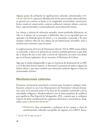 46
Algunas pautas de atribución de significaciones culturales, denominadas crite-
rios de valoración, apoyan la identificación de los mencionados valores del bien;
en general esos criterios se basan en la antigüedad, autenticidad, constitución,
forma, estado de conservación, contexto ambiental, contexto urbano, contexto
físico, representatividad y contextualización sociocultural del mismo.
Los valores y criterios de valoración anotados, tienen profundas diferencias, no
sólo en el alcance de su concepto o definición, sino en su capacidad para ser
aplicados a la ilimitada gama de bienes y a su naturaleza, contenido o fin (por
ejemplo: archivos, obras de arte, objetos de uso habitacional, inmuebles, sitios y
muchos otros existentes o por inventar).
La reglamentación de la Ley de Patrimonio (decreto 763 de 2009) asume definir
su contenido, si bien es la aplicación de criterios multidisciplinarios la que debe
dar el alcance de uno u otro valor o criterio de valoración, así como a los demás
que en el futuro reglamente, de ser necesario, el Ministerio de Cultura.
Algo que sí resulta indispensable es que en el proceso de declaratoria de un BIC
y en la decisión final al respecto, se determine la presencia de todos o alguno de
dichos valores y que opere también una valoración mediante alguno o todos los
mencionados criterios.
Manifestaciones culturales
El proceso institucional comunitario necesario para incorporar cualquier mani-
festación cultural en una Lista Representativa de Patrimonio Cultural Inmate-
rial, tanto en la nacional como en las listas de las entidades territoriales o de las
autoridades indígenas y afrodescendientes, con el único propósito de establecer
para aquélla un Plan Especial de Salvaguardia –PES–, requiere que se verifiquen
respecto de dicha manifestación los siguientes elementos y características, desig-
nados como criterios de valoración7
:
•	 Pertinencia. Que corresponda a cualquiera de los campos o clases de
manifestaciones culturales susceptibles de ingresar en la LRPCI. Recor-
7	 Decreto 2941 de 2009, artículo 9º.
 