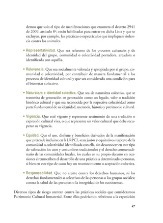 47
demos que solo el tipo de manifestaciones que enumera el decreto 2941
de 2009, artículo 8º, están habilitadas para entrar en dicha Lista y que se
excluyen, por ejemplo, las prácticas o espectáculos que impliquen violen-
cia contra los animales.
•	 Representatividad. Que sea referente de los procesos culturales y de
identidad del grupo, comunidad o colectividad portadora, creadora o
identificada con aquélla.
•	 Relevancia. Que sea socialmente valorada y apropiada por el grupo, co-
munidad o colectividad, por contribuir de manera fundamental a los
procesos de identidad cultural y que sea considerada una condición para
el bienestar colectivo.
•	 Naturaleza e identidad colectiva. Que sea de naturaleza colectiva, que se
transmita de generación en generación como un legado, valor o tradición
histórico cultural y que sea reconocida por la respectiva colectividad como
parte fundamental de su identidad, memoria, historia y patrimonio cultural.
•	 Vigencia. Que esté vigente y represente testimonio de una tradición o
expresión cultural viva, o que represente un valor cultural que debe recu-
perar su vigencia.
•	 Equidad. Que el uso, disfrute y beneficios derivados de la manifestación
que pretende incluirse en la LRPCI, sean justos y equitativos respecto de la
comunidad o colectividad identificada con ella, sin desconocer en este tipo
de valoración los usos y costumbres tradicionales y el derecho consuetudi-
nario de las comunidades locales, los cuales en su propio decurso en oca-
siones circunscriben el desarrollo de una práctica a determinadas personas,
si bien en este tipo de casos hay un reconocimiento o aceptación colectiva.
•	 Responsabilidad. Que no atente contra los derechos humanos, ni los
derechos fundamentales o colectivos de las personas o los grupos sociales;
contra la salud de las personas o la integridad de los ecosistemas.
Diversos tipos de riesgo atentan contra las prácticas sociales que consideramos
Patrimonio Cultural Inmaterial. Entre ellos podríamos referirnos a la exposición
 