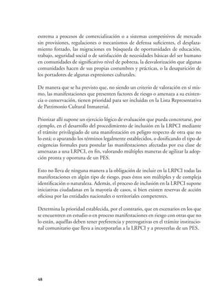 48
extrema a procesos de comercialización o a sistemas competitivos de mercado
sin provisiones, regulaciones o mecanismos de defensa suficientes, el desplaza-
miento forzado, las migraciones en búsqueda de oportunidades de educación,
trabajo, seguridad social o de satisfacción de necesidades básicas del ser humano
en comunidades de significativo nivel de pobreza, la desvalorización que algunas
comunidades hacen de sus propias costumbres y prácticas, o la desaparición de
los portadores de algunas expresiones culturales.
De manera que se ha previsto que, no siendo un criterio de valoración en sí mis-
mo, las manifestaciones que presenten factores de riesgo o amenaza a su existen-
cia o conservación, tienen prioridad para ser incluidas en la Lista Representativa
de Patrimonio Cultural Inmaterial.
Priorizar allí supone un ejercicio lógico de evaluación que pueda concretarse, por
ejemplo, en el desarrollo del procedimiento de inclusión en la LRPCI mediante
el trámite privilegiado de una manifestación en peligro respecto de otra que no
lo está; o apurando los términos legalmente establecidos, o dosificando el tipo de
exigencias formales para postular las manifestaciones afectadas por esa clase de
amenazas a una LRPCI, en fin, valorando múltiples maneras de agilizar la adop-
ción pronta y oportuna de un PES.
Esto no lleva de ninguna manera a la obligación de incluir en la LRPCI todas las
manifestaciones en algún tipo de riesgo, pues éstos son múltiples y de compleja
identificación o naturaleza. Además, el proceso de inclusión en la LRPCI supone
iniciativas ciudadanas en la mayoría de casos, si bien existen reservas de acción
oficiosa por las entidades nacionales o territoriales competentes.
Determina la prioridad establecida, por el contrario, que en escenarios en los que
se encuentren en estudio o en proceso manifestaciones en riesgo con otras que no
lo están, aquéllas deben tener preferencia y prerrogativas en el trámite institucio-
nal comunitario que lleva a incorporarlas a la LRPCI y a proveerlas de un PES.
 