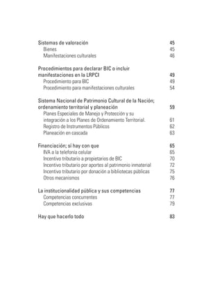 Sistemas de valoración 	 45
	 Bienes	 45
	 Manifestaciones culturales	 46
Procedimientos para declarar bic o incluir
manifestaciones en la lrpci	 49
	 Procedimiento para BIC	 49
	 Procedimiento para manifestaciones culturales	 54
Sistema Nacional de Patrimonio Cultural de la Nación;
ordenamiento territorial y planeación 	 59
	 Planes Especiales de Manejo y Protección y su 	
	 integración a los Planes de Ordenamiento Territorial.	 61
	 Registro de Instrumentos Públicos	 62
	 Planeación en cascada	 63
Financiación; sí hay con que 	 65
	 IVA a la telefonía celular	 65
	 Incentivo tributario a propietarios de BIC 	 70
	 Incentivo tributario por aportes al patrimonio inmaterial	 72
	 Incentivo tributario por donación a bibliotecas públicas 	 75
	 Otros mecanismos 	 76
La institucionalidad pública y sus competencias	 77
	 Competencias concurrentes	 77
	 Competencias exclusivas	 79
Hay que hacerlo todo	 83
 