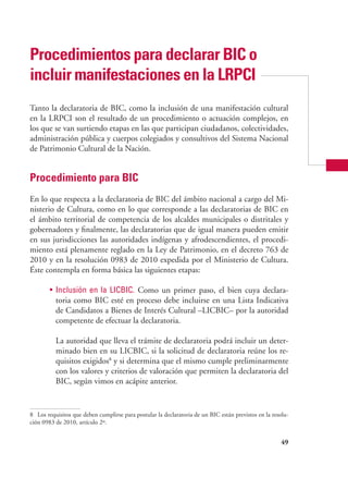 49
Procedimientos para declarar bic o
incluir manifestaciones en la lrpci
Tanto la declaratoria de BIC, como la inclusión de una manifestación cultural
en la LRPCI son el resultado de un procedimiento o actuación complejos, en
los que se van surtiendo etapas en las que participan ciudadanos, colectividades,
administración pública y cuerpos colegiados y consultivos del Sistema Nacional
de Patrimonio Cultural de la Nación.
Procedimiento para BIC
En lo que respecta a la declaratoria de BIC del ámbito nacional a cargo del Mi-
nisterio de Cultura, como en lo que corresponde a las declaratorias de BIC en
el ámbito territorial de competencia de los alcaldes municipales o distritales y
gobernadores y finalmente, las declaratorias que de igual manera pueden emitir
en sus jurisdicciones las autoridades indígenas y afrodescendientes, el procedi-
miento está plenamente reglado en la Ley de Patrimonio, en el decreto 763 de
2010 y en la resolución 0983 de 2010 expedida por el Ministerio de Cultura.
Éste contempla en forma básica las siguientes etapas:
•	 Inclusión en la LICBIC. Como un primer paso, el bien cuya declara-
toria como BIC esté en proceso debe incluirse en una Lista Indicativa
de Candidatos a Bienes de Interés Cultural –LICBIC– por la autoridad
competente de efectuar la declaratoria.
	 La autoridad que lleva el trámite de declaratoria podrá incluir un deter-
minado bien en su LICBIC, si la solicitud de declaratoria reúne los re-
quisitos exigidos8
y si determina que el mismo cumple preliminarmente
con los valores y criterios de valoración que permiten la declaratoria del
BIC, según vimos en acápite anterior.
8	 Los requisitos que deben cumplirse para postular la declaratoria de un BIC están previstos en la resolu-
ción 0983 de 2010, artículo 2º.
 