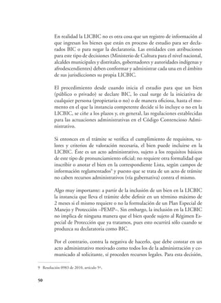 50
	 En realidad la LICBIC no es otra cosa que un registro de información al
que ingresan los bienes que están en proceso de estudio para ser decla-
rados BIC o para negar la declaratoria. Las entidades con atribuciones
para este tipo de decisiones (Ministerio de Cultura para el nivel nacional,
alcaldes municipales y distritales, gobernadores y autoridades indígenas y
afrodescendientes) deben conformar y administrar cada una en el ámbito
de sus jurisdicciones su propia LICBIC.
	 El procedimiento desde cuando inicia el estudio para que un bien
(público o privado) se declare BIC, lo cual surge de la iniciativa de
cualquier persona (propietaria o no) o de manera oficiosa, hasta el mo-
mento en el que la instancia competente decide si lo incluye o no en la
LICBIC, se ciñe a los plazos y, en general, las regulaciones establecidas
para las actuaciones administrativas en el Código Contencioso Admi-
nistrativo.
	 Si entonces en el trámite se verifica el cumplimiento de requisitos, va-
lores y criterios de valoración necesaria, el bien puede incluirse en la
LICBIC. Éste es un acto administrativo, sujeto a los requisitos básicos
de este tipo de pronunciamiento oficial; no requiere otra formalidad que
inscribir o anotar el bien en la correspondiente Lista, según campos de
información reglamentados9
y puesto que se trata de un acto de trámite
no caben recursos administrativos (vía gubernativa) contra el mismo.
	 Algo muy importante: a partir de la inclusión de un bien en la LICBIC
la instancia que lleva el trámite debe definir en un término máximo de
2 meses si el mismo requiere o no la formulación de un Plan Especial de
Manejo y Protección –PEMP–. Sin embargo, la inclusión en la LICBIC
no implica de ninguna manera que el bien quede sujeto al Régimen Es-
pecial de Protección que ya tratamos, pues esto ocurrirá sólo cuando se
produzca su declaratoria como BIC.
	 Por el contrario, contra la negativa de hacerlo, que debe constar en un
acto administrativo motivado como todos los de la administración y co-
municado al solicitante, sí proceden recursos legales. Para esta decisión,
9	 Resolución 0983 de 2010, artículo 5º.
 