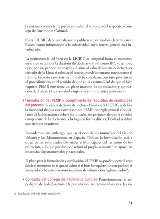 51
la instancia competente puede consultar el concepto del respectivo Con-
sejo de Patrimonio Cultural.
	 Cada LICBIC debe actualizarse y publicarse por medios electrónicos o
físicos, como información a la colectividad cuyo interés general está in-
volucrado.
	 La permanencia del bien en la LICBIC es temporal hasta el momento
en el que se adopte la decisión de declararlo o no como BIC y, en todo
caso, por un periodo no mayor a 2 años al cabo de los cuales deberá ser
retirado de la Lista; si subsiste el interés, puede intentarse nuevamente el
trámite. En todo caso, este término debe conciliarse con otro previsto en
el procedimiento en el sentido de que en la eventualidad de que el bien
requiera PEMP, éste tiene un plazo máximo de formulación y aproba-
ción de 2 años, lo que sin duda superaría el límite antes comentado.
•	 Formulación del PEMP y cumplimiento de requisitos de continuidad
del proceso. Si con la decisión de incluir el bien en la LICBIC se define
la necesidad de que este cuente con un PEMP, por regla general el solici-
tante de la declaratoria deberá formularlo, sin perjuicio de que la entidad
competente de la declaratoria lo haga en forma directa, facultad residual
que siempre mantiene.
	 Recordemos, sin embargo, que en el caso de los inmuebles del Grupo
Urbano y los Monumentos en Espacio Público, la formulación está a
cargo de las autoridades Distritales o Municipales del territorio de lo-
calización, a lo que pueden por voluntad propia concurrir en apoyo las
instancias departamentales y nacionales.
	 El plazo para la formulación y aprobación del PEMP no puede superar 2 años
desde el momento en el que se define si el bien lo requiere. En este período el
interesado debe acreditar otros requisitos de información reglamentados10
.
•	 Concepto del Consejo de Patrimonio Cultural. Posteriormente, el ex-
pediente de la declaratoria ( la postulación, las recomendaciones, las va-
10 Resolución 0983 de 2010, artículo 8º.
 