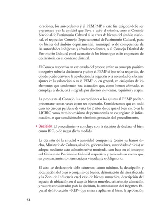 52
loraciones, los antecedentes y el PEMPMP si este fue exigido) debe ser
presentado por la entidad que lleva a cabo el trámite, ante el Consejo
Nacional de Patrimonio Cultural si se trata de bienes del ámbito nacio-
nal, el respectivo Consejo Departamental de Patrimonio Cultural, para
los bienes del ámbito departamental, municipal o de competencia de
las autoridades indígenas y afrodescendientes, o al Consejo Distrital de
Patrimonio Cultural en el escenario de los bienes que estén en proceso de
declaratoria en el contexto distrital.
	 El Consejo respectivo en este estado del proceso emite su concepto positivo
o negativo sobre la declaratoria y sobre el PEMP si éste se ha requerido, de
donde puede derivarse la aprobación, la negación o la necesidad de efectuar
ajustes en la valoración o en el PEMP o, en general, en cualquiera de los
elementos que conforman esta actuación que, como hemos afirmado, es
compleja, es decir, está integrada por diversos elementos, requisitos y etapas.
	 La propuesta al Consejo, las correcciones o los ajustes al PEMP podrán
presentarse tantas veces como sea necesario. Consideramos que en todo
caso no pueden perderse de vista los 2 años desde que el bien entró en la
LICBIC como término máximo de permanencia en ese registro de infor-
mación, lo que condiciona los términos generales del procedimiento.
•	 Decisión. El procedimiento concluye con la decisión de declarar el bien
como BIC, o de negar dicha medida.
	 La decisión de la entidad o autoridad competente (como ya hemos di-
cho, Ministerio de Cultura, alcaldes, gobernadores, autoridades étnicas) se
adopta mediante acto administrativo motivado, con base en el concepto
del Consejo de Patrimonio Cultural respectivo, y teniendo en cuenta que
su pronunciamiento tiene carácter vinculante u obligatorio.
	 El acto de declaratoria debe contener, como mínimo, la descripción y
localización del bien o conjunto de bienes, delimitación del área afectada
y la Zona de Influencia en el caso de bienes inmuebles, descripción del
espacio de ubicación en el caso de bienes muebles, criterios de valoración
y valores considerados para la decisión, la enunciación del Régimen Es-
pecial de Protección –REP– que entra a aplicarse al bien, la aprobación
 