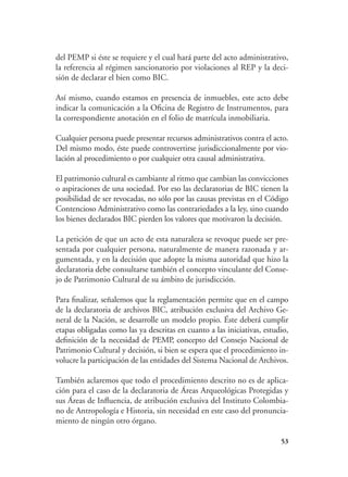 53
del PEMP si éste se requiere y el cual hará parte del acto administrativo,
la referencia al régimen sancionatorio por violaciones al REP y la deci-
sión de declarar el bien como BIC.
	 Así mismo, cuando estamos en presencia de inmuebles, este acto debe
indicar la comunicación a la Oficina de Registro de Instrumentos, para
la correspondiente anotación en el folio de matrícula inmobiliaria.
	 Cualquier persona puede presentar recursos administrativos contra el acto.
Del mismo modo, éste puede controvertirse jurisdiccionalmente por vio-
lación al procedimiento o por cualquier otra causal administrativa.
	 El patrimonio cultural es cambiante al ritmo que cambian las convicciones
o aspiraciones de una sociedad. Por eso las declaratorias de BIC tienen la
posibilidad de ser revocadas, no sólo por las causas previstas en el Código
Contencioso Administrativo como las contrariedades a la ley, sino cuando
los bienes declarados BIC pierden los valores que motivaron la decisión.
	 La petición de que un acto de esta naturaleza se revoque puede ser pre-
sentada por cualquier persona, naturalmente de manera razonada y ar-
gumentada, y en la decisión que adopte la misma autoridad que hizo la
declaratoria debe consultarse también el concepto vinculante del Conse-
jo de Patrimonio Cultural de su ámbito de jurisdicción.
	 Para finalizar, señalemos que la reglamentación permite que en el campo
de la declaratoria de archivos BIC, atribución exclusiva del Archivo Ge-
neral de la Nación, se desarrolle un modelo propio. Éste deberá cumplir
etapas obligadas como las ya descritas en cuanto a las iniciativas, estudio,
definición de la necesidad de PEMP, concepto del Consejo Nacional de
Patrimonio Cultural y decisión, si bien se espera que el procedimiento in-
volucre la participación de las entidades del Sistema Nacional de Archivos.
	 También aclaremos que todo el procedimiento descrito no es de aplica-
ción para el caso de la declaratoria de Áreas Arqueológicas Protegidas y
sus Áreas de Influencia, de atribución exclusiva del Instituto Colombia-
no de Antropología e Historia, sin necesidad en este caso del pronuncia-
miento de ningún otro órgano.
 