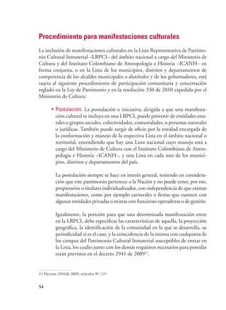 54
Procedimiento para manifestaciones culturales
La inclusión de manifestaciones culturales en la Lista Representativa de Patrimo-
nio Cultural Inmaterial –LRPCI– del ámbito nacional a cargo del Ministerio de
Cultura y del Instituto Colombiano de Antropología e Historia –ICANH– en
forma conjunta, o en la Lista de los municipios, distritos y departamentos de
competencia de los alcaldes municipales o distritales y de los gobernadores, está
sujeta al siguiente procedimiento de participación comunitaria y concertación
reglado en la Ley de Patrimonio y en la resolución 330 de 2010 expedida por el
Ministerio de Cultura:
•	 Postulación. La postulación o iniciativa, dirigida a que una manifesta-
ción cultural se incluya en una LRPCI, puede provenir de entidades esta-
tales o grupos sociales, colectividades, comunidades, o personas naturales
o jurídicas. También puede surgir de oficio por la entidad encargada de
la conformación y manejo de la respectiva Lista en el ámbito nacional o
territorial, entendiendo que hay una Lista nacional cuyo manejo está a
cargo del Ministerio de Cultura con el Instituto Colombiano de Antro-
pología e Historia –ICANH–, y una Lista en cada uno de los munici-
pios, distritos y departamentos del país.
La postulación siempre se hace en interés general, teniendo en considera-
ción que este patrimonio pertenece a la Nación y no puede tener, por eso,
propietarios o titulares individualizados, con independencia de que existan
manifestaciones, como por ejemplo carnavales o fiestas que cuenten con
algunas entidades privadas o mixtas con funciones operadoras o de gestión.
Igualmente, la petición para que una determinada manifestación entre
en la LRPCI, debe especificar las características de aquella, la proyección
geográfica, la identificación de la comunidad en la que se desarrolla, su
periodicidad si es el caso, y la coincidencia de la misma con cualquiera de
los campos del Patrimonio Cultural Inmaterial susceptibles de entrar en
la Lista, los cuales junto con los demás requisitos necesarios para postular
están previstos en el decreto 2941 de 200911
.
11 Decreto 2941de 2009, artículos 8º, 11º.
 