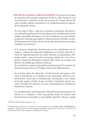 55
•	 Revisión de requisitos y valoración preliminar. El proceso de revisión
de requisitos en la instancia competente de llevar a cabo el proceso en el
nivel nacional o territorial cuenta con un plazo de 2 meses, dentro del
cual se pueden solicitar aclaraciones o la complementación de aspectos
de la postulación misma.
En esta etapa se lleva a cabo por la instancia competente del proceso,
una valoración preliminar de la coincidencia de la manifestación con los
campos susceptibles de ingreso a la Lista (recordemos que, por ejemplo,
las prácticas culturales que implican violencia hacia los animales, no pue-
den hacer parte de la Lista) y de los criterios de valoración necesarios para
considerar su relevancia12
.
Si la instancia competente encuentra que no hay coincidencia con los
campos y criterios de valoración establecidos en el mismo plazo de re-
visión de requisitos generales se le debe informar así al postulante. Éste
puede insistir13
, caso en el cual en el término máximo de 1 mes el res-
pectivo Consejo de Patrimonio Cultural debe emitir su concepto con
destino a la entidad que adelanta el proceso.
Si se mantiene la negativa el postulante puede presentar los recursos ad-
ministrativos previstos en el Código Contencioso Administrativo.
En el mismo plazo de valoración, si el funcionario ante quien se for-
mula la postulación en el ámbito de los municipios, distritos y de-
partamentos estima que la manifestación corresponde a otro ámbito
territorial, puede remitirla al que considere competente, previo con-
cepto favorable del respectivo Consejo Departamental o Distrital de
Patrimonio Cultural.
Las manifestaciones del Patrimonio Cultural Inmaterial pertenecen a la
Nación en su conjunto, si bien éstas pueden tienen en muchos casos
focos de interés o desarrollo en comunidades específicas. Por eso, cuando
12 Decreto 2941 de 2009, artículos 8º y 9º.
13 Dispone para el efecto de un término de 2 meses, igual que el que tiene para complementar
requisitos y vencido el cual se entiende desistida la postulación, según lo prevé el artículo 5º, numeral 2, de
la resolución 330 de 2010 emitida por el Ministerio de Cultura.
 