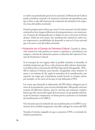 56
se recibe una postulación para la Lista nacional, el Ministerio de Cultura
puede considerar remitirla a la instancia territorial correspondiente para
que se lleve a cabo allí el proceso de evaluación de inclusión en la respec-
tiva Lista del ámbito territorial.
Ocasión propicia para aclarar que entre la Lista nacional y las del ámbito
territorial no hay ninguna diferencia de jerarquizaciones y, en consecuen-
cia, el sistema de salvaguardia que se adopta en una u otra tiene el mismo
alcance. Dicho de otro modo, una manifestación cultural no cobra ma-
yor importancia o posibilidades de desarrollo si está en la Lista nacional
que si lo está en una del orden territorial.
•	 Evaluación por el Consejo de Patrimonio Cultural. Cuando la valora-
ción anterior ha sido positiva en cuanto a requisitos y coincidencia con
campos y criterios de valoración, pasará a evaluación del respectivo Con-
sejo de Patrimonio Cultural.
Sí el concepto de este órgano sobre la posible inclusión es favorable, la
entidad competente que lleva a cabo el proceso debe solicitar al postulan-
te la elaboración y presentación del Plan Especial de Salvaguardia –PES–.
Allí le indicará el término para hacerlo, otorgándole como mínimo 12
meses y un máximo de 36, según la naturaleza de la manifestación, por
supuesto sin negar que el postulante pueda hacerlo en tiempo menor,
por ejemplo, en los casos en los que ya está elaborado el PES.
Los costos que demande la elaboración del PES deben sufragarse por el
autor de la postulación o por terceros identificados. Allí pueden asociarse
recursos de diferentes fuentes, para lo cual hay que mantener compro-
bantes que den cuenta del origen de los recursos, ya que pueden solicitar-
se por la instancia competente, en forma previa o posterior a la inclusión
de manifestación en la LRPCI.
Si la iniciativa para la inclusión de una manifestación en la LRPCI es au-
tónoma de la entidad competente, ésta debe sufragar los costos del PES.
Vencido el término asignado sin que se presente el PES, se entiende de-
sistida la postulación.
 