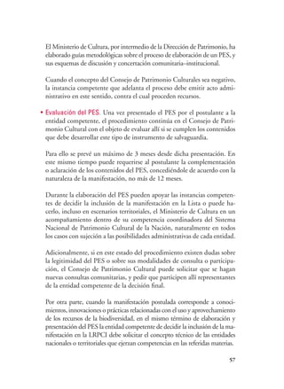 57
El Ministerio de Cultura, por intermedio de la Dirección de Patrimonio, ha
elaborado guías metodológicas sobre el proceso de elaboración de un PES, y
sus esquemas de discusión y concertación comunitaria–institucional.
Cuando el concepto del Consejo de Patrimonio Culturales sea negativo,
la instancia competente que adelanta el proceso debe emitir acto admi-
nistrativo en este sentido, contra el cual proceden recursos.
•	 Evaluación del PES. Una vez presentado el PES por el postulante a la
entidad competente, el procedimiento continúa en el Consejo de Patri-
monio Cultural con el objeto de evaluar allí si se cumplen los contenidos
que debe desarrollar este tipo de instrumento de salvaguardia.
Para ello se prevé un máximo de 3 meses desde dicha presentación. En
este mismo tiempo puede requerirse al postulante la complementación
o aclaración de los contenidos del PES, concediéndole de acuerdo con la
naturaleza de la manifestación, no más de 12 meses.
Durante la elaboración del PES pueden apoyar las instancias competen-
tes de decidir la inclusión de la manifestación en la Lista o puede ha-
cerlo, incluso en escenarios territoriales, el Ministerio de Cultura en un
acompañamiento dentro de su competencia coordinadora del Sistema
Nacional de Patrimonio Cultural de la Nación, naturalmente en todos
los casos con sujeción a las posibilidades administrativas de cada entidad.
Adicionalmente, si en este estado del procedimiento existen dudas sobre
la legitimidad del PES o sobre sus modalidades de consulta o participa-
ción, el Consejo de Patrimonio Cultural puede solicitar que se hagan
nuevas consultas comunitarias, y pedir que participen allí representantes
de la entidad competente de la decisión final.
Por otra parte, cuando la manifestación postulada corresponde a conoci-
mientos, innovaciones o prácticas relacionadas con el uso y aprovechamiento
de los recursos de la biodiversidad, en el mismo término de elaboración y
presentación del PES la entidad competente de decidir la inclusión de la ma-
nifestación en la LRPCI debe solicitar el concepto técnico de las entidades
nacionales o territoriales que ejerzan competencias en las referidas materias.
 