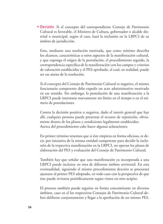 58
•	 Decisión. Si el concepto del correspondiente Consejo de Patrimonio
Cultural es favorable, el Ministro de Cultura, gobernador o alcalde dis-
trital o municipal, según el caso, hará la inclusión en la LRPCI de su
ámbito de jurisdicción.
Esto, mediante una resolución motivada, que como mínimo describa
los alcances, características u otros aspectos de la manifestación cultural,
y que exponga el origen de la postulación, el procedimiento seguido, la
correspondencia específica de la manifestación con los campos y criterios
de valoración establecidos y el PES aprobado, el cual, en realidad, puede
ser un anexo de la resolución.
Si el concepto del Consejo de Patrimonio Cultural es negativo, el mismo
funcionario competente debe expedir un acto administrativo motivado
en ese sentido. Sin embargo, la postulación de una manifestación a la
LRPCI puede intentarse nuevamente sin límite en el tiempo o en el nú-
mero de postulaciones.
Contra la decisión positiva o negativa, dado el interés general que hay
allí, cualquier persona puede presentar el recurso de reposición, obvia-
mente dentro de los plazos y condiciones legalmente establecidos.
Acerca del procedimiento cabe hacer algunas aclaraciones:
En primer término tenemos que si éste empieza en forma oficiosa, es de-
cir, por iniciativa de la misma entidad competente para decidir la inclu-
sión de la respectiva manifestación en la LRPCI, no operan los plazos de
elaboración del PES y evaluación del Consejo de Patrimonio Cultural.
También hay que señalar que una manifestación ya incorporada a una
LRPCI puede incluirse en otra de diferente ámbito territorial. En esta
eventualidad, siguiendo el mismo procedimiento descrito se procurará
ajustarse al primer PES adoptado, en todo caso con la perspectiva de que
éste puede revisarse periódicamente según vimos en otro acápite.
El proceso también puede seguirse en forma concomitante en diversos
ámbitos, caso en el los respectivos Consejos de Patrimonio Cultural de-
ben deliberar conjuntamente y llegar a la aprobación de un mismo PES.
 