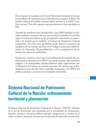 59
Por otra parte, de acuerdo con la Ley de Patrimonio las declaratorias que
le precedieron de manifestaciones culturales en la categoría de Bienes de
Interés Cultural del ámbito nacional deben incluirse a la LRPCI tam-
bién nacional. Para ello requieren que previamente se haya aprobado su
PES.
También las manifestaciones incorporadas a una LRPCI pueden ser reti-
radas mediante revocatoria del acto que decidió la inclusión, el cual debe
seguir el mismo procedimiento de participación comunitaria ya comen-
tado y de revisión por la entidad y el Consejo de Patrimonio Cultural
competentes. En estos casos igualmente puede tratarse la presencia de
cualquiera de las causales previstas en el Código Contencioso Adminis-
trativo, la vulneración del procedimiento, o el no cumplimiento de los
criterios de valoración establecidos.
Finalmente, conviene anotar que el procedimiento de inclusión de ma-
nifestaciones culturales en la LRPCI que puede manejar cada autoridad
indígena y de comunidades afrodescendientes, debe reglamentarse por
el Ministerio de Cultura en consulta con éstas. De manera que el pro-
cedimiento antes descrito sólo es aplicable, recalcamos, a la LRPCI del
ámbito nacional y a las listas de las entidades territoriales.
Sistema Nacional de Patrimonio
Cultural de la Nación; ordenamiento
territorial y planeación
El Sistema Nacional de Patrimonio Cultural de la Nación –SNPCN– definido
en la Ley de Patrimonio está constituido por la articulación de instituciones,
derechos, personas, instancias público–privadas, competencias y recursos en el
orden nacional y territorial, así como por los procesos de desarrollo institucional,
 