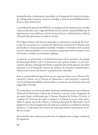 60
de planificación e información articulados en la búsqueda del objetivo de prote-
ger, salvaguardar, recuperar, conservar, divulgar y dotar de sostenibilidad actual y
futura a dicho Patrimonio.
La coordinación general del SNPCN, sin perjuicio de las competencias centrales
y descentralizadas, está a cargo del Ministerio de Cultura, responsabilidad que lo
legitima para trazar políticas y emitir normas técnicas y administrativas relativas
al manejo del patrimonio en todos los niveles.
El enfoque holístico del Sistema trasciende lo estrictamente nominal, de mane-
ra que las actuaciones en el campo del Patrimonio Cultural de la Nación están
articuladas en forma piramidal (sociedad–entidades territoriales–nivel nacional
central y descentralizado) y, en los exclusivos campos que hemos tratado en este
documento, también se encuentran reguladas.
La guía de esa articulación es la libertad irrestricta de las personas y los grupos
humanos para definir cuál es el patrimonio que quieren valorar, y la de inter-
vención selectiva y limitada del Estado en garantía del interés general, de la libre
expresión y en la búsqueda concreta de satisfacer los derechos fundamentales y
colectivos de acceso a los bienes y manifestaciones culturales.
Esto se contextualiza de igual forma en un engranaje macro con el Sistema Na-
cional de Cultura, con el Sistema de Planeación a nivel nacional y territorial,
con los presupuestos públicos plurianuales y, en general, con la forma cómo está
organizado el Estado.
Sin profundizar en la forma deseable, afirmemos preliminarmente que el Sistema
Nacional de Patrimonio Cultural de la Nación es uno de viarios integrantes de
un orden mayor conformado por el Sistema Nacional de Cultura. Es decir, el
conjunto de elementos de aquél se integran a la forma en la que están conce-
bidos el sistema macro de Cultura y el Sistema Nacional de Planeación, con el
propósito de evitar la duplicación de esfuerzos, promover la unidad de criterios,
objetivos y verificaciones de control, así como para facilitar interacciones en to-
dos los niveles.
Entre muchos otros efectos puntuales que ese engranaje trae consigo, se destacan
los siguientes:
 
