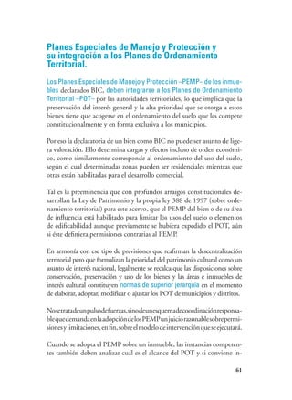 61
Planes Especiales de Manejo y Protección y
su integración a los Planes de Ordenamiento
Territorial.
Los Planes Especiales de Manejo y Protección –PEMP– de los inmue-
bles declarados BIC, deben integrarse a los Planes de Ordenamiento
Territorial –POT– por las autoridades territoriales, lo que implica que la
preservación del interés general y la alta prioridad que se otorga a estos
bienes tiene que acogerse en el ordenamiento del suelo que les compete
constitucionalmente y en forma exclusiva a los municipios.
Por eso la declaratoria de un bien como BIC no puede ser asunto de lige-
ra valoración. Ello determina cargas y efectos incluso de orden económi-
co, como similarmente corresponde al ordenamiento del uso del suelo,
según el cual determinadas zonas pueden ser residenciales mientras que
otras están habilitadas para el desarrollo comercial.
Tal es la preeminencia que con profundos arraigos constitucionales de-
sarrollan la Ley de Patrimonio y la propia ley 388 de 1997 (sobre orde-
namiento territorial) para este acervo, que el PEMP del bien o de su área
de influencia está habilitado para limitar los usos del suelo o elementos
de edificabilidad aunque previamente se hubiera expedido el POT, aún
si éste definiera permisiones contrarias al PEMP.
En armonía con ese tipo de previsiones que reafirman la descentralización
territorial pero que formalizan la prioridad del patrimonio cultural como un
asunto de interés nacional, legalmente se recalca que las disposiciones sobre
conservación, preservación y uso de los bienes y las áreas e inmuebles de
interés cultural constituyen normas de superior jerarquía en el momento
de elaborar, adoptar, modificar o ajustar los POT de municipios y distritos.
Nosetratadeunpulsodefuerzas,sinodeunesquemadecoordinaciónresponsa-
blequedemandaenlaadopcióndelosPEMPunjuiciorazonablesobrepermi-
sionesylimitaciones,enfin,sobreelmodelodeintervenciónqueseejecutará.
Cuando se adopta el PEMP sobre un inmueble, las instancias competen-
tes también deben analizar cuál es el alcance del POT y si conviene in-
 