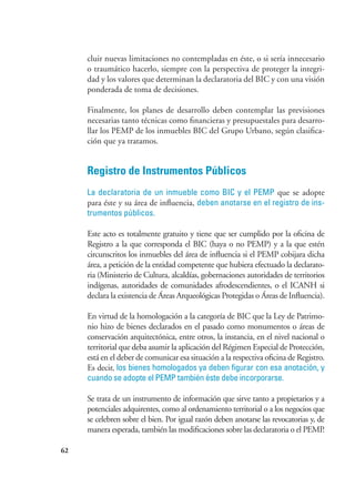 62
cluir nuevas limitaciones no contempladas en éste, o si sería innecesario
o traumático hacerlo, siempre con la perspectiva de proteger la integri-
dad y los valores que determinan la declaratoria del BIC y con una visión
ponderada de toma de decisiones.
Finalmente, los planes de desarrollo deben contemplar las previsiones
necesarias tanto técnicas como financieras y presupuestales para desarro-
llar los PEMP de los inmuebles BIC del Grupo Urbano, según clasifica-
ción que ya tratamos.
Registro de Instrumentos Públicos
La declaratoria de un inmueble como BIC y el PEMP que se adopte
para éste y su área de influencia, deben anotarse en el registro de ins-
trumentos públicos.
Este acto es totalmente gratuito y tiene que ser cumplido por la oficina de
Registro a la que corresponda el BIC (haya o no PEMP) y a la que estén
circunscritos los inmuebles del área de influencia si el PEMP cobijara dicha
área, a petición de la entidad competente que hubiera efectuado la declarato-
ria (Ministerio de Cultura, alcaldías, gobernaciones autoridades de territorios
indígenas, autoridades de comunidades afrodescendientes, o el ICANH si
declara la existencia de Áreas Arqueológicas Protegidas o Áreas de Influencia).
En virtud de la homologación a la categoría de BIC que la Ley de Patrimo-
nio hizo de bienes declarados en el pasado como monumentos o áreas de
conservación arquitectónica, entre otros, la instancia, en el nivel nacional o
territorial que deba asumir la aplicación del Régimen Especial de Protección,
está en el deber de comunicar esa situación a la respectiva oficina de Registro.
Es decir, los bienes homologados ya deben figurar con esa anotación, y
cuando se adopte el PEMP también éste debe incorporarse.
Se trata de un instrumento de información que sirve tanto a propietarios y a
potenciales adquirentes, como al ordenamiento territorial o a los negocios que
se celebren sobre el bien. Por igual razón deben anotarse las revocatorias y, de
manera esperada, también las modificaciones sobre las declaratoria o el PEMP.
 