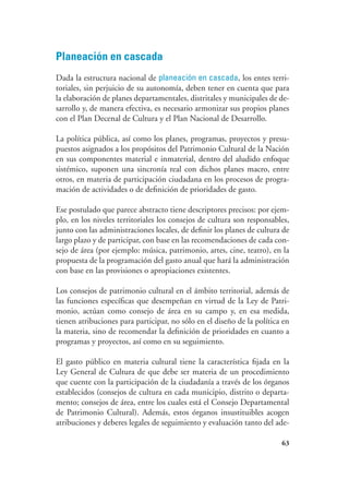 63
Planeación en cascada
Dada la estructura nacional de planeación en cascada, los entes terri-
toriales, sin perjuicio de su autonomía, deben tener en cuenta que para
la elaboración de planes departamentales, distritales y municipales de de-
sarrollo y, de manera efectiva, es necesario armonizar sus propios planes
con el Plan Decenal de Cultura y el Plan Nacional de Desarrollo.
La política pública, así como los planes, programas, proyectos y presu-
puestos asignados a los propósitos del Patrimonio Cultural de la Nación
en sus componentes material e inmaterial, dentro del aludido enfoque
sistémico, suponen una sincronía real con dichos planes macro, entre
otros, en materia de participación ciudadana en los procesos de progra-
mación de actividades o de definición de prioridades de gasto.
Ese postulado que parece abstracto tiene descriptores precisos: por ejem-
plo, en los niveles territoriales los consejos de cultura son responsables,
junto con las administraciones locales, de definir los planes de cultura de
largo plazo y de participar, con base en las recomendaciones de cada con-
sejo de área (por ejemplo: música, patrimonio, artes, cine, teatro), en la
propuesta de la programación del gasto anual que hará la administración
con base en las provisiones o apropiaciones existentes.
Los consejos de patrimonio cultural en el ámbito territorial, además de
las funciones específicas que desempeñan en virtud de la Ley de Patri-
monio, actúan como consejo de área en su campo y, en esa medida,
tienen atribuciones para participar, no sólo en el diseño de la política en
la materia, sino de recomendar la definición de prioridades en cuanto a
programas y proyectos, así como en su seguimiento.
El gasto público en materia cultural tiene la característica fijada en la
Ley General de Cultura de que debe ser materia de un procedimiento
que cuente con la participación de la ciudadanía a través de los órganos
establecidos (consejos de cultura en cada municipio, distrito o departa-
mento; consejos de área, entre los cuales está el Consejo Departamental
de Patrimonio Cultural). Además, estos órganos insustituibles acogen
atribuciones y deberes legales de seguimiento y evaluación tanto del ade-
 