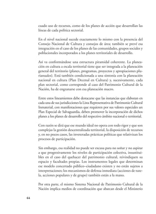64
cuado uso de recursos, como de los planes de acción que desarrollan las
líneas de cada política sectorial.
En el nivel nacional sucede exactamente lo mismo con la presencia del
Consejo Nacional de Cultura y consejos de área; también se prevé esa
integración en el caso de los planes de las comunidades, grupos sociales y
poblacionales incorporados a los planes territoriales de desarrollo.
Así va conformándose una estructura piramidal coherente. La planea-
ción en cultura a escala territorial tiene que ser integrada a la planeación
general del territorio (planes, programas, proyectos y apropiaciones plu-
rianuales). Está también condicionada a una sintonía con la planeación
nacional en cultura (Plan Decenal en Cultura) y, sucesivamente, cada
plan sectorial, como corresponde al caso del Patrimonio Cultural de la
Nación, ha de engranarse con esa planeación macro.
Entre estos lineamientos debe destacarse que las instancias que elaboran en
cada una de sus jurisdicciones la Lista Representativa de Patrimonio Cultural
Inmaterial, con manifestaciones que requieren por sus valores especiales un
Plan Especial de Salvaguardia, deben promover la incorporación de dichos
planes a los planes de desarrollo del respectivo ámbito nacional o territorial.
Con razón se dirá que ese mundo ideal no opera con todo rigor y que son
complejas la gestión descentralizada territorial, la disposición de recursos
y, en no pocos casos, las inveteradas prácticas políticas que relativizan los
procesos de participación.
Sin embargo, esa realidad no puede ser excusa para no soñar y no aspirar
a que progresivamente los niveles de participación colectiva, insustitui-
bles en el caso del quehacer del patrimonio cultural, reivindiquen su
espacio y facultades propias. Los instrumentos legales que determinan
ese modelo concertado público–ciudadano existen y no están sujetos a
interpretaciones; los mecanismos de defensa inmediata (acciones de tute-
la, acciones populares y de grupo) también están a la mano.
Por otra parte, el mismo Sistema Nacional de Patrimonio Cultural de la
Nación implica medios de coordinación que abarcan desde el Ministerio
 