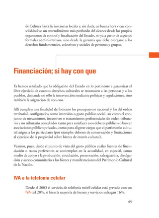 65
de Cultura hasta las instancias locales y, sin duda, en buena hora viene con-
solidándose un entendimiento más profundo del alcance desde los propios
organismos de control y fiscalización del Estado, no ya a partir de aspectos
formales administrativos, sino desde la garantía que debe otorgarse a los
derechos fundamentales, colectivos y sociales de personas y grupos.
Financiación; sí hay con que
Ya hemos señalado que la obligación del Estado en lo pertinente a garantizar el
libre ejercicio de cuantos derechos culturales se reconocen a las personas y a los
pueblos, demanda no sólo la intervención mediante políticas y regulaciones, sino
también la asignación de recursos.
Allí cumplen una finalidad de fomento los presupuestos nacional y los del orden
territorial, configurados como inversión o gasto público social, así como el con-
junto de mecanismos, incentivos o tratamientos preferenciales de orden tributa-
rio y no tributario concebidos tanto para satisfacer esos deberes públicos o buscar
asociaciones público privadas, como para aligerar cargas que el patrimonio cultu-
ral asigna a los particulares (por ejemplo: deberes de conservación y limitaciones
al ejercicio de la propiedad sobre bienes de interés cultural).
Veamos, pues, desde el punto de vista del gasto público cuáles fuentes de finan-
ciación o tratos preferentes se contemplan en la actualidad, en especial, como
medio de apoyo a la producción, circulación, preservación, salvaguardia, divulga-
ción y acceso comunitario a los bienes y manifestaciones del Patrimonio Cultural
de la Nación.
IVA a la telefonía celular
Desde el 2003 el servicio de telefonía móvil celular está gravado con un
IVA del 20%, si bien la mayoría de bienes y servicios sufragan 16%.
 