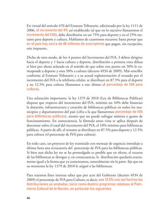 66
En virtud del artículo 470 del Estatuto Tributario, adicionado por la ley 1111 de
2006, el incremento del 4% así establecido (al que en lo sucesivo llamaremos el
incremento del IVA), debe distribuirse en un 75% para deporte y en el 25% res-
tante para deporte y cultura. Hablamos de cuantiosos recursos; basta pensar que
en el país hay cerca de 40 millones de suscriptores que pagan, sin excepción,
este impuesto.
Dicho de otro modo, de los 4 puntos del Incremento del IVA, 3 deben dirigirse
hacia el deporte y 1 hacia cultura y deporte, distribución a primera vista difusa
si bien por ahora aclarada en el sentido de que sobre este punto un 50% le co-
rresponde a deporte y otro 50% a cultura (decreto 4934 de 2009). Más sencillo:
conforme al Estatuto Tributario y a su actual reglamentación el recaudo por el
incremento del IVA a la telefonía celular, se distribuye en 87.5% para el deporte
y en 12.5% para cultura (llamemos a este último el porcentaje de IVA para
cultura).
Una aclaración importante: la ley 1379 de 2010 (Ley de Bibliotecas Públicas)
dispuso que respecto del incremento del IVA, mínimo un 10% debe financiar
la dotación, infraestructura y creación de bibliotecas públicas en todos los mu-
nicipios y departamentos del país (cifra a la que llamaremos porcentaje de IVA
para bibliotecas públicas), monto que no puede sufragar nómina o gastos de
funcionamiento. En consecuencia, la fórmula antes vista se aplica después de
descontar sobre el total del incremento del IVA, el 10% mínimo para bibliotecas
públicas. A partir de allí, el restante se distribuye en 87.5% para deporte y 12.5%
para cultura (el porcentaje de IVA para cultura).
En todo caso, un proyecto de ley tramitado con mensaje de urgencia introdujo a
última hora una revocatoria del porcentaje de IVA para las bibliotecas públicas.
Si bien aun dicha ley no se ha promulgado es posible que en efecto, el recurso
de las bibliotecas se derogue y, en consecuencia, la distribución quedaría exacta-
mente igual a la forma que ya comentamos, naturalmente sin la parte fija que en
su momento la ley 1379 de 2010 le asignó a las bibliotecas.
Para nuestros fines interesa saber que por acto del Gobierno (decreto 4934 de
2009) el porcentaje de IVA para Cultura, es decir, ese 12.5% una vez hechas las
distribuciones ya anotadas, tiene como destino programas relativos al Patri-
monio Cultural de la Nación, en particular los siguientes:
 