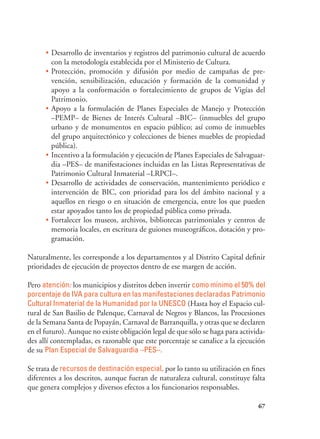 67
•	Desarrollo de inventarios y registros del patrimonio cultural de acuerdo
con la metodología establecida por el Ministerio de Cultura.
•	Protección, promoción y difusión por medio de campañas de pre-
vención, sensibilización, educación y formación de la comunidad y
apoyo a la conformación o fortalecimiento de grupos de Vigías del
Patrimonio.
•	Apoyo a la formulación de Planes Especiales de Manejo y Protección
–PEMP– de Bienes de Interés Cultural –BIC– (inmuebles del grupo
urbano y de monumentos en espacio público; así como de inmuebles
del grupo arquitectónico y colecciones de bienes muebles de propiedad
pública).
•	Incentivo a la formulación y ejecución de Planes Especiales de Salvaguar-
dia –PES– de manifestaciones incluidas en las Listas Representativas de
Patrimonio Cultural Inmaterial –LRPCI–.
•	Desarrollo de actividades de conservación, mantenimiento periódico e
intervención de BIC, con prioridad para los del ámbito nacional y a
aquellos en riesgo o en situación de emergencia, entre los que pueden
estar apoyados tanto los de propiedad pública como privada.
•	Fortalecer los museos, archivos, bibliotecas patrimoniales y centros de
memoria locales, en escritura de guiones museográficos, dotación y pro-
gramación.
Naturalmente, les corresponde a los departamentos y al Distrito Capital definir
prioridades de ejecución de proyectos dentro de ese margen de acción.
Pero atención: los municipios y distritos deben invertir como mínimo el 50% del
porcentaje de IVA para cultura en las manifestaciones declaradas Patrimonio
Cultural Inmaterial de la Humanidad por la UNESCO (Hasta hoy el Espacio cul-
tural de San Basilio de Palenque, Carnaval de Negros y Blancos, las Procesiones
de la Semana Santa de Popayán, Carnaval de Barranquilla, y otras que se declaren
en el futuro). Aunque no existe obligación legal de que sólo se haga para activida-
des allí contempladas, es razonable que este porcentaje se canalice a la ejecución
de su Plan Especial de Salvaguardia –PES–.
Se trata de recursos de destinación especial, por lo tanto su utilización en fines
diferentes a los descritos, aunque fueran de naturaleza cultural, constituye falta
que genera complejos y diversos efectos a los funcionarios responsables.
 