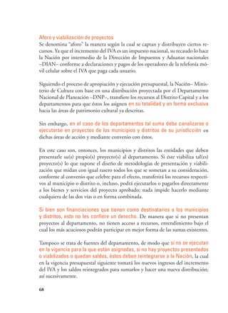 68
Aforo y viabilización de proyectos
Se denomina “aforo” la manera según la cual se captan y distribuyen ciertos re-
cursos. Ya que el incremento del IVA es un impuesto nacional, su recaudo lo hace
la Nación por intermedio de la Dirección de Impuestos y Aduanas nacionales
–DIAN– conforme a declaraciones y pagos de los operadores de la telefonía mó-
vil celular sobre el IVA que paga cada usuario.
Siguiendo el proceso de apropiación y ejecución presupuestal, la Nación– Minis-
terio de Cultura con base en una distribución proyectada por el Departamento
Nacional de Planeación –DNP–, transfiere los recursos al Distrito Capital y a los
departamentos para que éstos los asignen en su totalidad y en forma exclusiva
hacia las áreas de patrimonio cultural ya descritas.
Sin embargo, en el caso de los departamentos tal suma debe canalizarse o
ejecutarse en proyectos de los municipios y distritos de su jurisdicción en
dichas áreas de acción y mediante convenio con éstos.
En este caso son, entonces, los municipios y distritos las entidades que deben
presentarle su(s) propio(s) proyecto(s) al departamento. Si éste viabiliza tal(es)
proyecto(s) lo que supone el diseño de metodologías de presentación y viabili-
zación que midan con igual rasero todos los que se sometan a su consideración,
conforme al convenio que celebre para el efecto, transferirá los recursos respecti-
vos al municipio o distrito o, incluso, podrá ejecutarlos o pagarlos directamente
a los bienes y servicios del proyecto aprobado; nada impide hacerlo mediante
cualquiera de las dos vías o en forma combinada.
Si bien son financiaciones que tienen como destinatarios a los municipios
y distritos, esto no les confiere un derecho. De manera que si no presentan
proyectos al departamento, no tienen acceso a recursos, entendimiento bajo el
cual los más acuciosos podrán participar en mejor forma de las sumas existentes.
Tampoco se trata de fuentes del departamento, de modo que si no se ejecutan
en la vigencia para la que están asignadas, si no hay proyectos presentados
o viabilizados o quedan saldos, éstos deben reintegrarse a la Nación, la cual
en la vigencia presupuestal siguiente tomará los nuevos ingresos del incremento
del IVA y los saldos reintegrados para sumarlos y hacer una nueva distribución;
así sucesivamente.
 