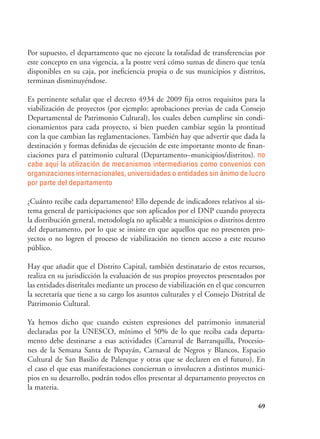69
Por supuesto, el departamento que no ejecute la totalidad de transferencias por
este concepto en una vigencia, a la postre verá cómo sumas de dinero que tenía
disponibles en su caja, por ineficiencia propia o de sus municipios y distritos,
terminan disminuyéndose.
Es pertinente señalar que el decreto 4934 de 2009 fija otros requisitos para la
viabilización de proyectos (por ejemplo: aprobaciones previas de cada Consejo
Departamental de Patrimonio Cultural), los cuales deben cumplirse sin condi-
cionamientos para cada proyecto, si bien pueden cambiar según la prontitud
con la que cambian las reglamentaciones. También hay que advertir que dada la
destinación y formas definidas de ejecución de este importante monto de finan-
ciaciones para el patrimonio cultural (Departamento–municipios/distritos). no
cabe aquí la utilización de mecanismos intermediarios como convenios con
organizaciones internacionales, universidades o entidades sin ánimo de lucro
por parte del departamento
¿Cuánto recibe cada departamento? Ello depende de indicadores relativos al sis-
tema general de participaciones que son aplicados por el DNP cuando proyecta
la distribución general, metodología no aplicable a municipios o distritos dentro
del departamento, por lo que se insiste en que aquellos que no presenten pro-
yectos o no logren el proceso de viabilización no tienen acceso a este recurso
público.
Hay que añadir que el Distrito Capital, también destinatario de estos recursos,
realiza en su jurisdicción la evaluación de sus propios proyectos presentados por
las entidades distritales mediante un proceso de viabilización en el que concurren
la secretaría que tiene a su cargo los asuntos culturales y el Consejo Distrital de
Patrimonio Cultural.
Ya hemos dicho que cuando existen expresiones del patrimonio inmaterial
declaradas por la UNESCO, mínimo el 50% de lo que reciba cada departa-
mento debe destinarse a esas actividades (Carnaval de Barranquilla, Procesio-
nes de la Semana Santa de Popayán, Carnaval de Negros y Blancos, Espacio
Cultural de San Basilio de Palenque y otras que se declaren en el futuro). En
el caso el que esas manifestaciones conciernan o involucren a distintos munici-
pios en su desarrollo, podrán todos ellos presentar al departamento proyectos en
la materia.
 