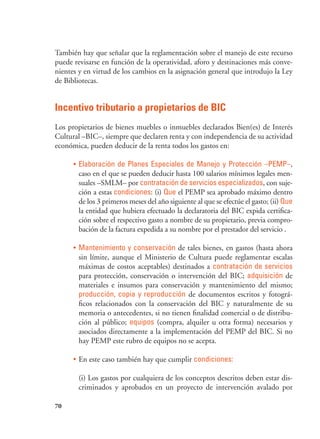 70
También hay que señalar que la reglamentación sobre el manejo de este recurso
puede revisarse en función de la operatividad, aforo y destinaciones más conve-
nientes y en virtud de los cambios en la asignación general que introdujo la Ley
de Bibliotecas.
Incentivo tributario a propietarios de BIC
Los propietarios de bienes muebles o inmuebles declarados Bien(es) de Interés
Cultural –BIC–, siempre que declaren renta y con independencia de su actividad
económica, pueden deducir de la renta todos los gastos en:
•	Elaboración de Planes Especiales de Manejo y Protección –PEMP–,
caso en el que se pueden deducir hasta 100 salarios mínimos legales men-
suales –SMLM– por contratación de servicios especializados, con suje-
ción a estas condiciones: (i) Que el PEMP sea aprobado máximo dentro
de los 3 primeros meses del año siguiente al que se efectúe el gasto; (ii) Que
la entidad que hubiera efectuado la declaratoria del BIC expida certifica-
ción sobre el respectivo gasto a nombre de su propietario, previa compro-
bación de la factura expedida a su nombre por el prestador del servicio .
•	Mantenimiento y conservación de tales bienes, en gastos (hasta ahora
sin límite, aunque el Ministerio de Cultura puede reglamentar escalas
máximas de costos aceptables) destinados a contratación de servicios
para protección, conservación o intervención del BIC; adquisición de
materiales e insumos para conservación y mantenimiento del mismo;
producción, copia y reproducción de documentos escritos y fotográ-
ficos relacionados con la conservación del BIC y naturalmente de su
memoria o antecedentes, si no tienen finalidad comercial o de distribu-
ción al público; equipos (compra, alquiler u otra forma) necesarios y
asociados directamente a la implementación del PEMP del BIC. Si no
hay PEMP este rubro de equipos no se acepta.
•	En este caso también hay que cumplir condiciones:
(i) Los gastos por cualquiera de los conceptos descritos deben estar dis-
criminados y aprobados en un proyecto de intervención avalado por
 
