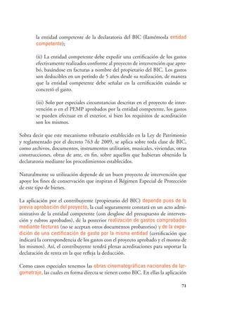 71
la entidad competente de la declaratoria del BIC (llamémosla entidad
competente);
(ii) La entidad competente debe expedir una certificación de los gastos
efectivamente realizados conforme al proyecto de intervención que apro-
bó, basándose en facturas a nombre del propietario del BIC. Los gastos
son deducibles en un período de 5 años desde su realización, de manera
que la entidad competente debe señalar en la certificación cuándo se
concretó el gasto.
(iii) Solo por especiales circunstancias descritas en el proyecto de inter-
vención o en el PEMP aprobados por la entidad competente, los gastos
se pueden efectuar en el exterior, si bien los requisitos de acreditación
son los mismos.
Sobra decir que este mecanismo tributario establecido en la Ley de Patrimonio
y reglamentado por el decreto 763 de 2009, se aplica sobre toda clase de BIC,
como archivos, documentos, instrumentos utilitarios, musicales, viviendas, otras
construcciones, obras de arte, en fin, sobre aquellos que hubieran obtenido la
declaratoria mediante los procedimientos establecidos.
Naturalmente su utilización depende de un buen proyecto de intervención que
apoye los fines de conservación que inspiran el Régimen Especial de Protección
de este tipo de bienes.
La aplicación por el contribuyente (propietario del BIC) depende pues de la
previa aprobación del proyecto, la cual seguramente constará en un acto admi-
nistrativo de la entidad competente (con desglose del presupuesto de interven-
ción y rubros aprobados), de la posterior realización de gastos comprobados
mediante facturas (no se aceptan otros documentos probatorios) y de la expe-
dición de una certificación de gasto por la misma entidad (certificación que
indicará la correspondencia de los gastos con el proyecto aprobado y el monto de
los mismos). Así, el contribuyente tendrá plenas acreditaciones para soportar la
declaración de renta en la que refleja la deducción.
Como casos especiales tenemos las obras cinematográficas nacionales de lar-
gometraje, las cuales en forma directa se tienen como BIC. En ellas la aplicación
 