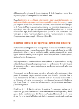 72
del incentivo al propietario de ciertos elementos de tiraje (negativos y otros) tiene
requisitos propios fijados por el decreto 358 de 2000.
Para el patrimonio arqueológico este incentivo opera cuando los gastos los
realizan entidades estatales contribuyentes del impuesto de renta (por ejem-
plo: empresas industriales y comerciales o sociedades de economía mixta) respec-
to de Planes de Manejo Arqueológico, siempre que no se trate de programas de
arqueología preventiva que correspondería cubrir obligatoriamente a la entidad
financiadora. Aquí, la entidad competente de aprobar el Plan, celebrar un con-
venio para el efecto y certificar el gasto, es única y exclusivamente el Instituto
Colombiano de Antropología e Historia –ICANH–.
Incentivo tributario por aportes al patrimonio inmaterial
Históricamente se ha promovido en las políticas culturales el llamado mecenazgo
cultural, encaminado a buscar financiación del sector privado hacia las activida-
des culturales. El concepto en realidad no es bienvenido, pues significaría revivir
figuras pretéritas de tiempos en los que el mecenas determinaba la obra que debía
realizar el artista de su cuerda.
Hoy exploramos un camino distinto enmarcado en la responsabilidad social y
solidaridad que obligan a la empresa privada, con un horizonte de redistribución
de la riqueza, mediante proyectos de impacto social como corresponde a los cam-
pos de la cultura.
Con esa guía opera el sistema de incentivos tributarios a los sectores contribu-
yentes de renta que apoyan económicamente las actividades culturales. Esto se
hace, naturalmente, articulando su interés lucrativo mediante disminución de
su obligación tributaria, sus perspectivas publicitarias y la responsabilidad social
que tienen frente a la cultura entendida como un gran proyecto de convivencia
y de interés general.
De allí que la Ley de Patrimonio haya facultado al Gobierno para reglamentar la
deducción que antes comentamos, ahora enfocada hacia la salvaguardia y divul-
gación de las manifestaciones del Patrimonio Cultural Inmaterial, con la visión
de que éste pertenece a la Nación, vale decir, no tiene propietario individualizado
 