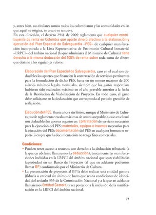 73
y, antes bien, sus titulares somos todos los colombianos y las comunidades en las
que aquél se origina, se crea o se renueva.
En esta dirección, el decreto 2941 de 2009 reglamenta que cualquier contri-
buyente de renta en Colombia que aporte dinero efectivo a la elaboración y
ejecución del Plan Especial de Salvaguardia –PES– de cualquier manifesta-
ción incorporada a la Lista Representativa de Patrimonio Cultural Inmaterial
–LRPCI– del ámbito nacional (la que administra el Ministerio de Cultura) tiene
derecho a la misma deducción del 100% de renta sobre toda suma de dinero
que destine a los siguientes rubros:
Elaboración del Plan Especial de Salvaguardia, caso en el cual son de-
ducibles los aportes que financien la contratación de servicios pertinentes
para la formulación de dicho PES, hasta en un monto máximo de 200
salarios mínimos legales mensuales, siempre que los gastos respectivos
hubieran sido realizados máximo en el año gravable anterior a la fecha
de la Resolución de Viabilización de Proyecto. En todo caso, el gasto
debe solicitarse en la declaración que corresponda al periodo gravable de
realización.
Ejecución del PES, (hasta ahora sin límite, aunque el Ministerio de Cultu-
ra puede reglamentar escalas máximas de costos aceptables), caso en el cual
son deducibles los aportes o gastos en: contratación de servicios necesarios
para la ejecución del PES; materiales, equipos e insumos necesarios para
la ejecución del PES; documentación del PES en cualquier formato o so-
porte, siempre que la documentación no tenga fines comerciales.
Condiciones:
•	Pueden tener acceso a recursos con derecho a la deducción tributaria (a
la que en adelante llamaremos la deducción), únicamente las manifesta-
ciones incluidas en la LRPCI del ámbito nacional que sean viabilizadas
(aprobadas) en un Banco de Proyectos (al que en adelante podremos
llamar BP) conformado por el Ministerio de Cultura.
•	La presentación de proyectos al BP la debe realizar una entidad gestora
(fiducia o entidad sin ánimo de lucro que reúna condiciones de idonei-
dad del artículo 355 de la Constitución Nacional y a la que en adelante
llamaremos Entidad Gestora) y ser posterior a la inclusión de la manifes-
tación en la LRPCI del ámbito nacional.
 