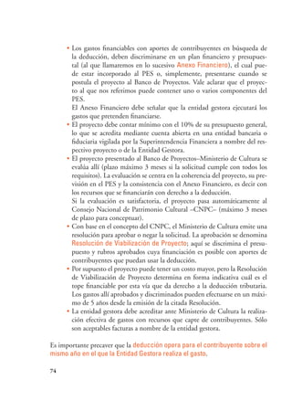 74
•	Los gastos financiables con aportes de contribuyentes en búsqueda de
la deducción, deben discriminarse en un plan financiero y presupues-
tal (al que llamaremos en lo sucesivo Anexo Financiero), el cual pue-
de estar incorporado al PES o, simplemente, presentarse cuando se
postula el proyecto al Banco de Proyectos. Vale aclarar que el proyec-
to al que nos referimos puede contener uno o varios componentes del
PES.
El Anexo Financiero debe señalar que la entidad gestora ejecutará los
gastos que pretenden financiarse.
•	El proyecto debe contar mínimo con el 10% de su presupuesto general,
lo que se acredita mediante cuenta abierta en una entidad bancaria o
fiduciaria vigilada por la Superintendencia Financiera a nombre del res-
pectivo proyecto o de la Entidad Gestora.
•	El proyecto presentado al Banco de Proyectos–Ministerio de Cultura se
evalúa allí (plazo máximo 3 meses si la solicitud cumple con todos los
requisitos). La evaluación se centra en la coherencia del proyecto, su pre-
visión en el PES y la consistencia con el Anexo Financiero, es decir con
los recursos que se financiarán con derecho a la deducción.
Si la evaluación es satisfactoria, el proyecto pasa automáticamente al
Consejo Nacional de Patrimonio Cultural –CNPC– (máximo 3 meses
de plazo para conceptuar).
•	Con base en el concepto del CNPC, el Ministerio de Cultura emite una
resolución para aprobar o negar la solicitud. La aprobación se denomina
Resolución de Viabilización de Proyecto; aquí se discrimina el presu-
puesto y rubros aprobados cuya financiación es posible con aportes de
contribuyentes que puedan usar la deducción.
•	Por supuesto el proyecto puede tener un costo mayor, pero la Resolución
de Viabilización de Proyecto determina en forma indicativa cuál es el
tope financiable por esta vía que da derecho a la deducción tributaria.
Los gastos allí aprobados y discriminados pueden efectuarse en un máxi-
mo de 5 años desde la emisión de la citada Resolución.
•	La entidad gestora debe acreditar ante Ministerio de Cultura la realiza-
ción efectiva de gastos con recursos que capte de contribuyentes. Sólo
son aceptables facturas a nombre de la entidad gestora.
Es importante precaver que la deducción opera para el contribuyente sobre el
mismo año en el que la Entidad Gestora realiza el gasto.
 