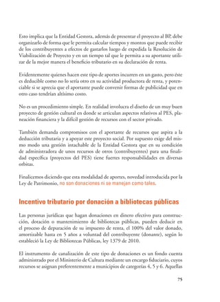 75
Esto implica que la Entidad Gestora, además de presentar el proyecto al BP, debe
organizarlo de forma que le permita calcular tiempos y montos que puede recibir
de los contribuyentes a efectos de gastarlos luego de expedida la Resolución de
Viabilización de Proyecto y en un tiempo tal que le permita a su aportante utili-
zar de la mejor manera el beneficio tributario en su declaración de renta.
Evidentemente quienes hacen este tipo de aportes incurren en un gasto, pero éste
es deducible como no lo sería otro en su actividad productora de renta, y poten-
ciable si se aprecia que el aportante puede convenir formas de publicidad que en
otro caso tendrían altísimo costo.
No es un procedimiento simple. En realidad involucra el diseño de un muy buen
proyecto de gestión cultural en donde se articulan aspectos relativos al PES, pla-
neación financiera y la difícil gestión de recursos con el sector privado.
También demanda compromisos con el aportante de recursos que aspira a la
deducción tributaria y a apoyar este proyecto social. Por supuesto exige del mis-
mo modo una gestión intachable de la Entidad Gestora que en su condición
de administradora de unos recursos de otros (contribuyentes) para una finali-
dad específica (proyectos del PES) tiene fuertes responsabilidades en diversas
orbitas.
Finalicemos diciendo que esta modalidad de aportes, novedad introducida por la
Ley de Patrimonio, no son donaciones ni se manejan como tales.
Incentivo tributario por donación a bibliotecas públicas
Las personas jurídicas que hagan donaciones en dinero efectivo para construc-
ción, dotación o mantenimiento de bibliotecas públicas, pueden deducir en
el proceso de depuración de su impuesto de renta, el 100% del valor donado,
amortizable hasta en 5 años a voluntad del contribuyente (donante), según lo
estableció la Ley de Bibliotecas Públicas, ley 1379 de 2010.
El instrumento de canalización de este tipo de donaciones es un fondo cuenta
administrado por el Ministerio de Cultura mediante un encargo fiduciario, cuyos
recursos se asignan preferentemente a municipios de categorías 4, 5 y 6. Aquellas
 